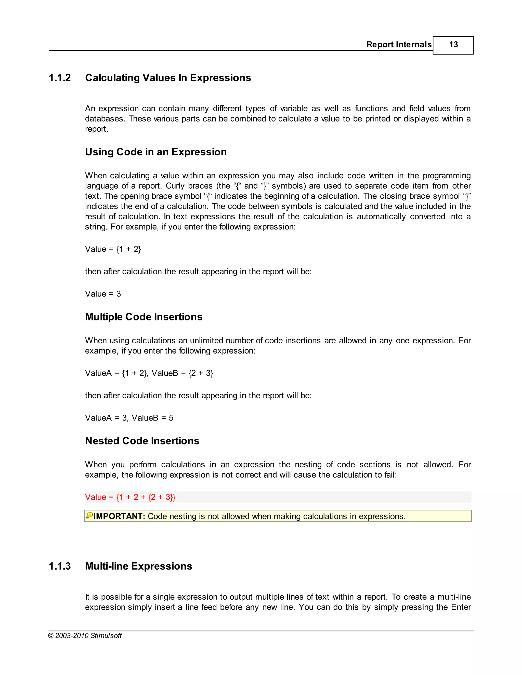 Report Internals        13



1.1.2      Calculating Values In Expressions

           An expression can contain many different types of variable as well as functions and field values from
           databases. These various parts can be combined to calculate a value to be printed or displayed within a
           report.

           Using Code in an Expression

           When calculating a value within an expression you may also include code written in the programming
           language of a report. Curly braces (the “{“ and “}” symbols) are used to separate code item from other
           text. The opening brace symbol “{“ indicates the beginning of a calculation. The closing brace symbol “}”
           indicates the end of a calculation. The code between symbols is calculated and the value included in the
           result of calculation. In text expressions the result of the calculation is automatically converted into a
           string. For example, if you enter the following expression:

           Value = {1 + 2}

           then after calculation the result appearing in the report will be:

           Value = 3

           Multiple Code Insertions

           When using calculations an unlimited number of code insertions are allowed in any one expression. For
           example, if you enter the following expression:

           ValueA = {1 + 2}, ValueB = {2 + 3}

           then after calculation the result appearing in the report will be:

           ValueA = 3, ValueB = 5

           Nested Code Insertions

           When you perform calculations in an expression the nesting of code sections is not allowed. For
           example, the following expression is not correct and will cause the calculation to fail:

           Value = {1 + 2 + {2 + 3}}

             IMPORTANT: Code nesting is not allowed when making calculations in expressions.




1.1.3      Multi-line Expressions

           It is possible for a single expression to output multiple lines of text within a report. To create a multi-line
           expression simply insert a line feed before any new line. You can do this by simply pressing the Enter


© 2003-2010 Stimulsoft
 