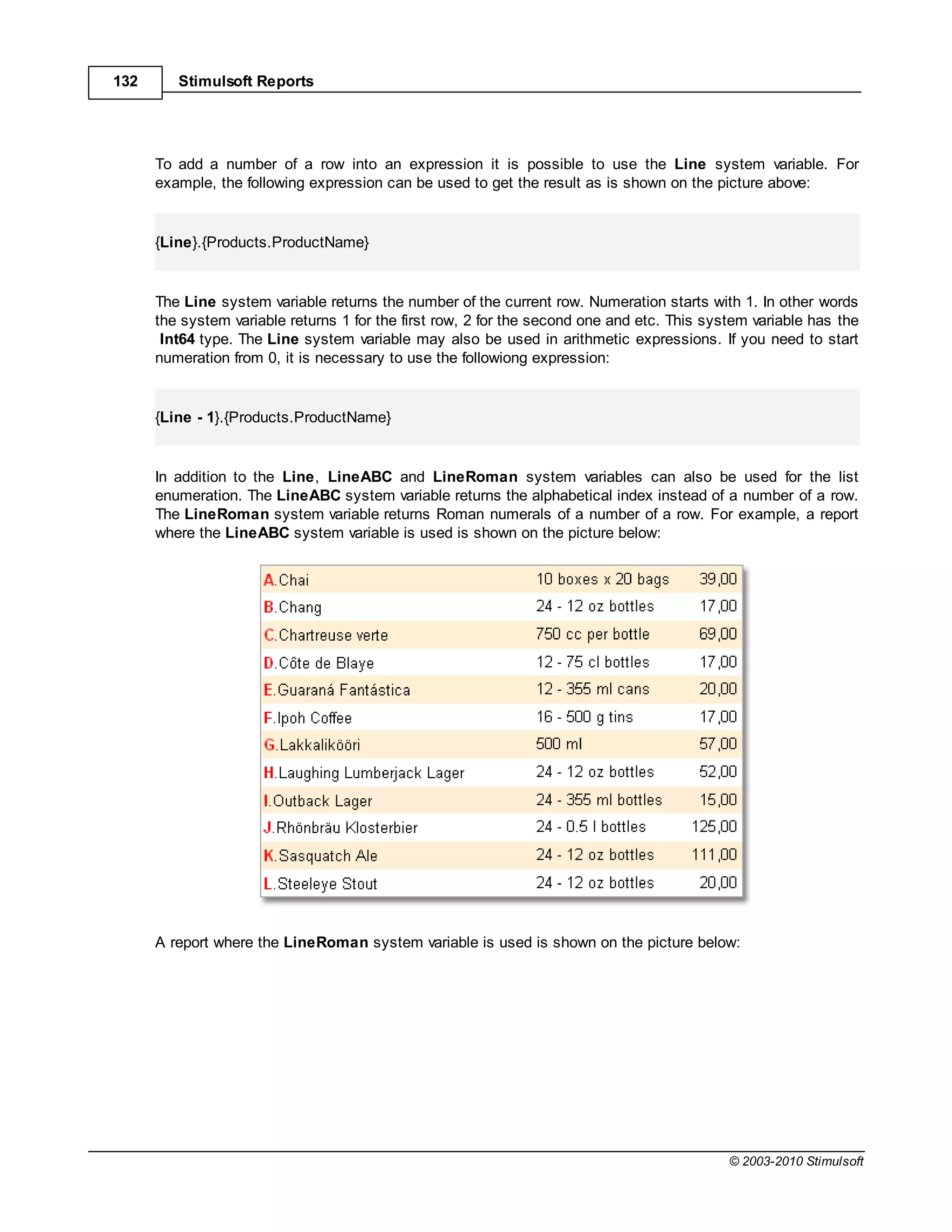 132      Stimulsoft Reports




      To add a number of a row into an expression it is possible to use the Line system variable. For
      example, the following expression can be used to get the result as is shown on the picture above:


      {Line}.{Products.ProductName}


      The Line system variable returns the number of the current row. Numeration starts with 1. In other words
      the system variable returns 1 for the first row, 2 for the second one and etc. This system variable has the
       Int64 type. The Line system variable may also be used in arithmetic expressions. If you need to start
      numeration from 0, it is necessary to use the followiong expression:


      {Line - 1}.{Products.ProductName}


      In addition to the Line, LineABC and LineRoman system variables can also be used for the list
      enumeration. The LineABC system variable returns the alphabetical index instead of a number of a row.
      The LineRoman system variable returns Roman numerals of a number of a row. For example, a report
      where the LineABC system variable is used is shown on the picture below:




      A report where the LineRoman system variable is used is shown on the picture below:




                                                                                             © 2003-2010 Stimulsoft
 