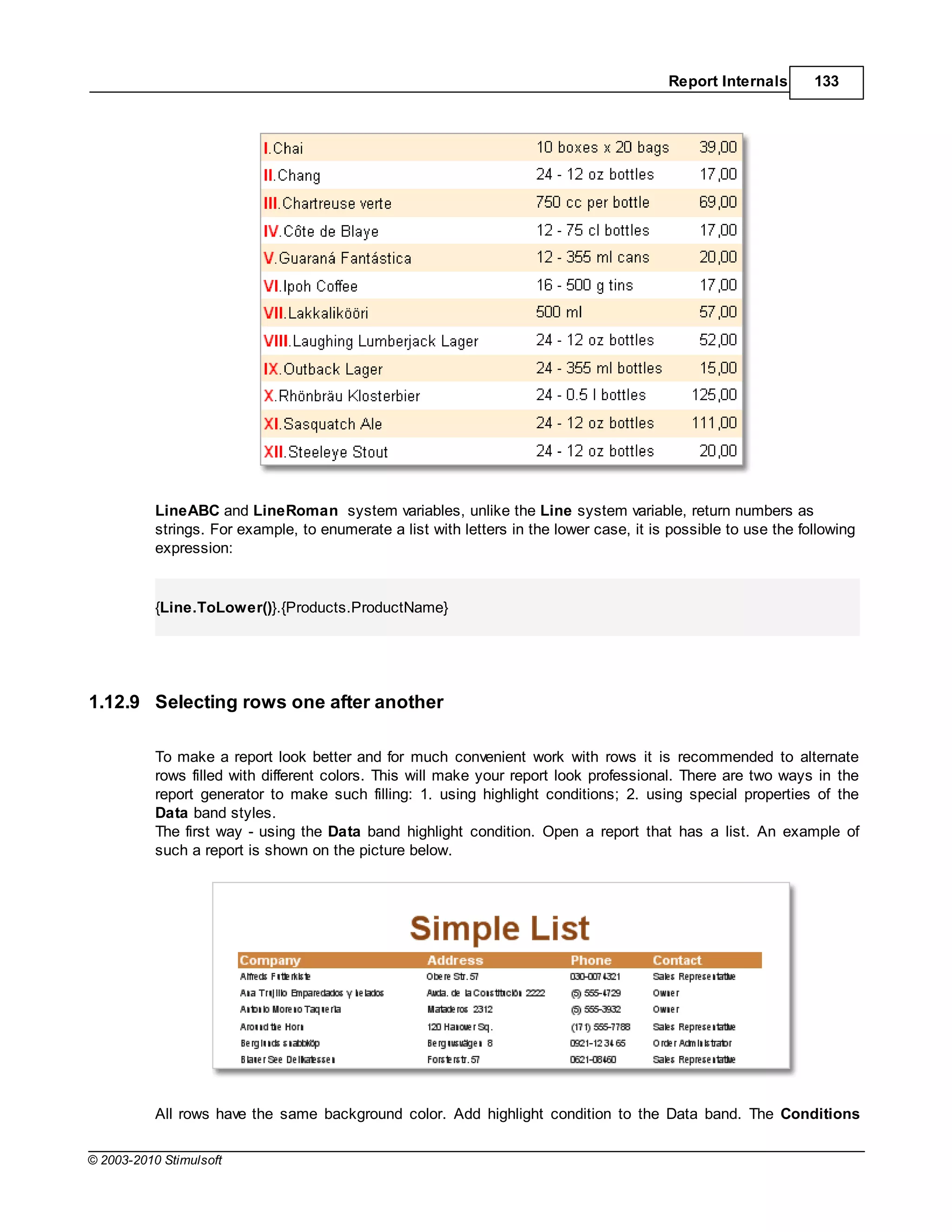 Report Internals       133




           LineABC and LineRoman system variables, unlike the Line system variable, return numbers as
           strings. For example, to enumerate a list with letters in the lower case, it is possible to use the following
           expression:


           {Line.ToLower()}.{Products.ProductName}




1.12.9 Selecting rows one after another

           To make a report look better and for much convenient work with rows it is recommended to alternate
           rows filled with different colors. This will make your report look professional. There are two ways in the
           report generator to make such filling: 1. using highlight conditions; 2. using special properties of the
           Data band styles.
           The first way - using the Data band highlight condition. Open a report that has a list. An example of
           such a report is shown on the picture below.




           All rows have the same background color. Add highlight condition to the Data band. The Conditions

© 2003-2010 Stimulsoft
 