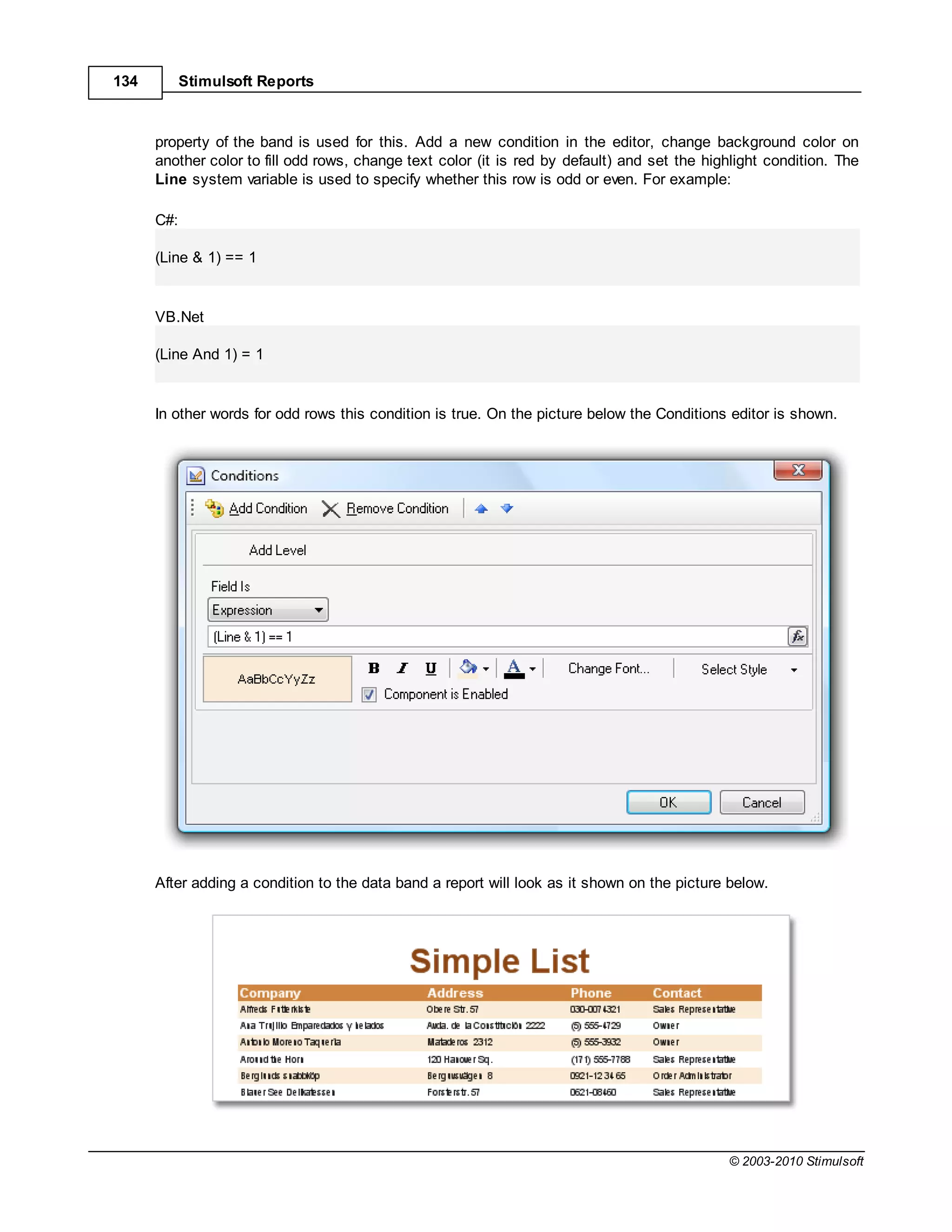 134         Stimulsoft Reports



      property of the band is used for this. Add a new condition in the editor, change background color on
      another color to fill odd rows, change text color (it is red by default) and set the highlight condition. The
      Line system variable is used to specify whether this row is odd or even. For example:

      C#:

      (Line & 1) == 1


      VB.Net

      (Line And 1) = 1


      In other words for odd rows this condition is true. On the picture below the Conditions editor is shown.




      After adding a condition to the data band a report will look as it shown on the picture below.




                                                                                              © 2003-2010 Stimulsoft
 