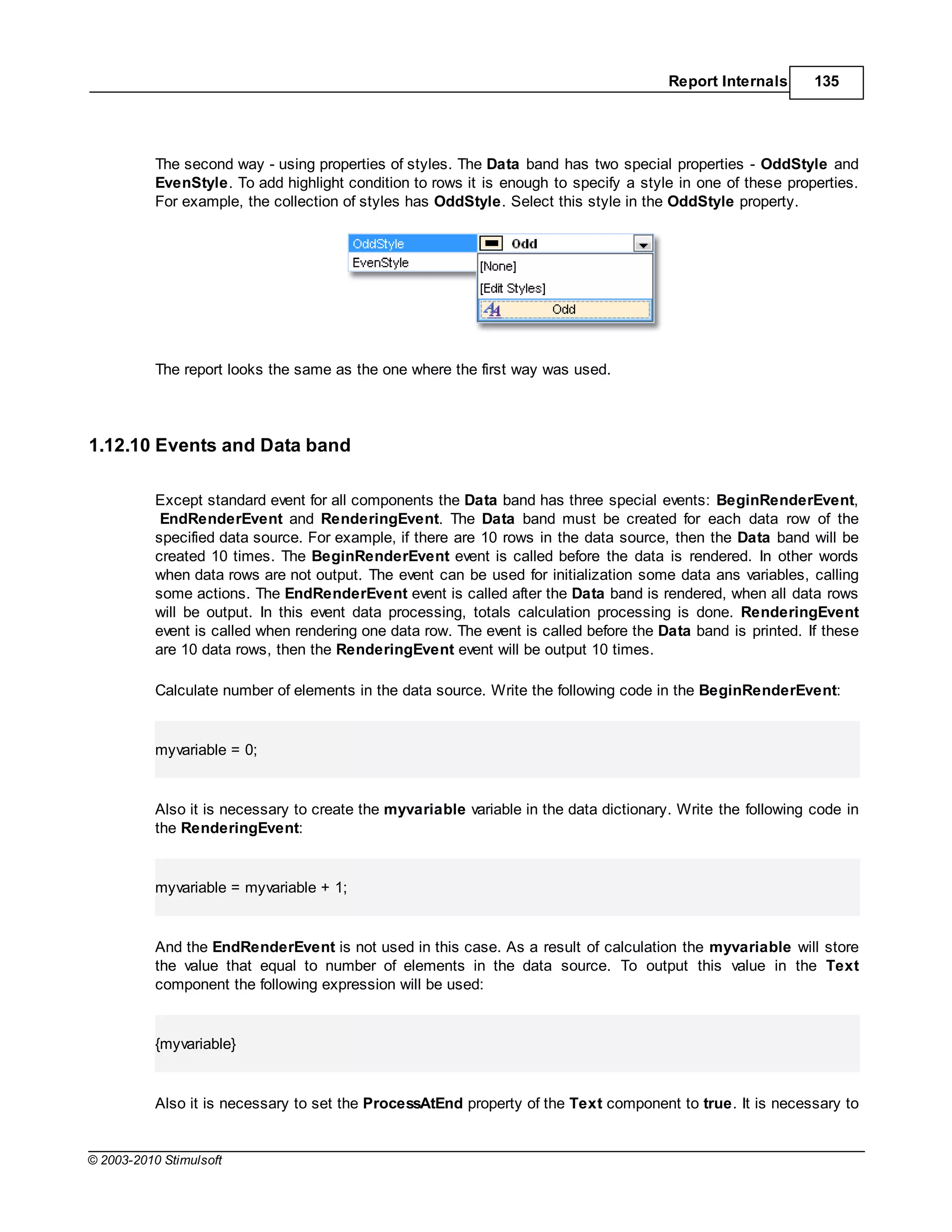 Report Internals      135




           The second way - using properties of styles. The Data band has two special properties - OddStyle and
           EvenStyle. To add highlight condition to rows it is enough to specify a style in one of these properties.
           For example, the collection of styles has OddStyle. Select this style in the OddStyle property.




           The report looks the same as the one where the first way was used.




1.12.10 Events and Data band

           Except standard event for all components the Data band has three special events: BeginRenderEvent,
            EndRenderEvent and RenderingEvent. The Data band must be created for each data row of the
           specified data source. For example, if there are 10 rows in the data source, then the Data band will be
           created 10 times. The BeginRenderEvent event is called before the data is rendered. In other words
           when data rows are not output. The event can be used for initialization some data ans variables, calling
           some actions. The EndRenderEvent event is called after the Data band is rendered, when all data rows
           will be output. In this event data processing, totals calculation processing is done. RenderingEvent
           event is called when rendering one data row. The event is called before the Data band is printed. If these
           are 10 data rows, then the RenderingEvent event will be output 10 times.

           Calculate number of elements in the data source. Write the following code in the BeginRenderEvent:


           myvariable = 0;


           Also it is necessary to create the myvariable variable in the data dictionary. Write the following code in
           the RenderingEvent:


           myvariable = myvariable + 1;


           And the EndRenderEvent is not used in this case. As a result of calculation the myvariable will store
           the value that equal to number of elements in the data source. To output this value in the Text
           component the following expression will be used:


           {myvariable}


           Also it is necessary to set the ProcessAtEnd property of the Text component to true. It is necessary to


© 2003-2010 Stimulsoft
 