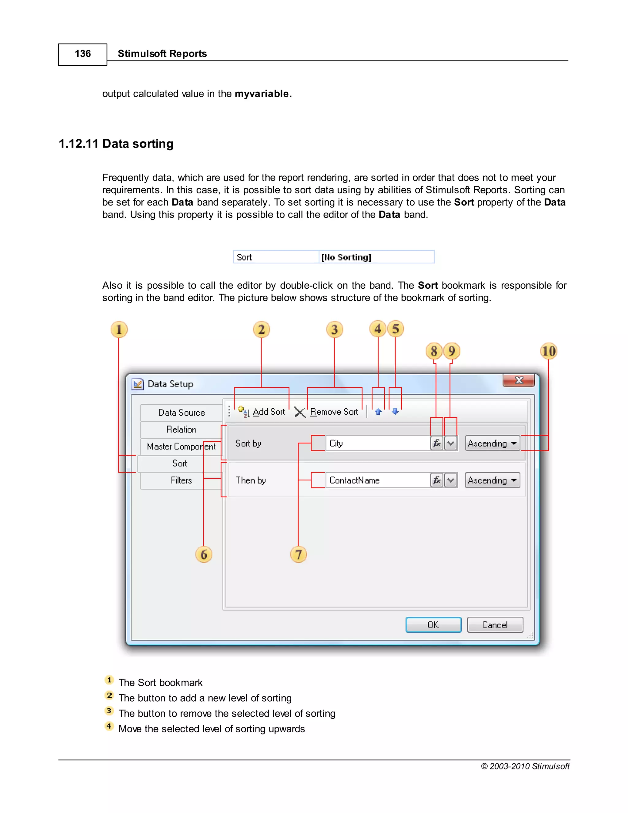 136      Stimulsoft Reports



        output calculated value in the myvariable.




1.12.11 Data sorting

        Frequently data, which are used for the report rendering, are sorted in order that does not to meet your
        requirements. In this case, it is possible to sort data using by abilities of Stimulsoft Reports. Sorting can
        be set for each Data band separately. To set sorting it is necessary to use the Sort property of the Data
        band. Using this property it is possible to call the editor of the Data band.




        Also it is possible to call the editor by double-click on the band. The Sort bookmark is responsible for
        sorting in the band editor. The picture below shows structure of the bookmark of sorting.




           The Sort bookmark
           The button to add a new level of sorting
           The button to remove the selected level of sorting
           Move the selected level of sorting upwards


                                                                                                 © 2003-2010 Stimulsoft
 