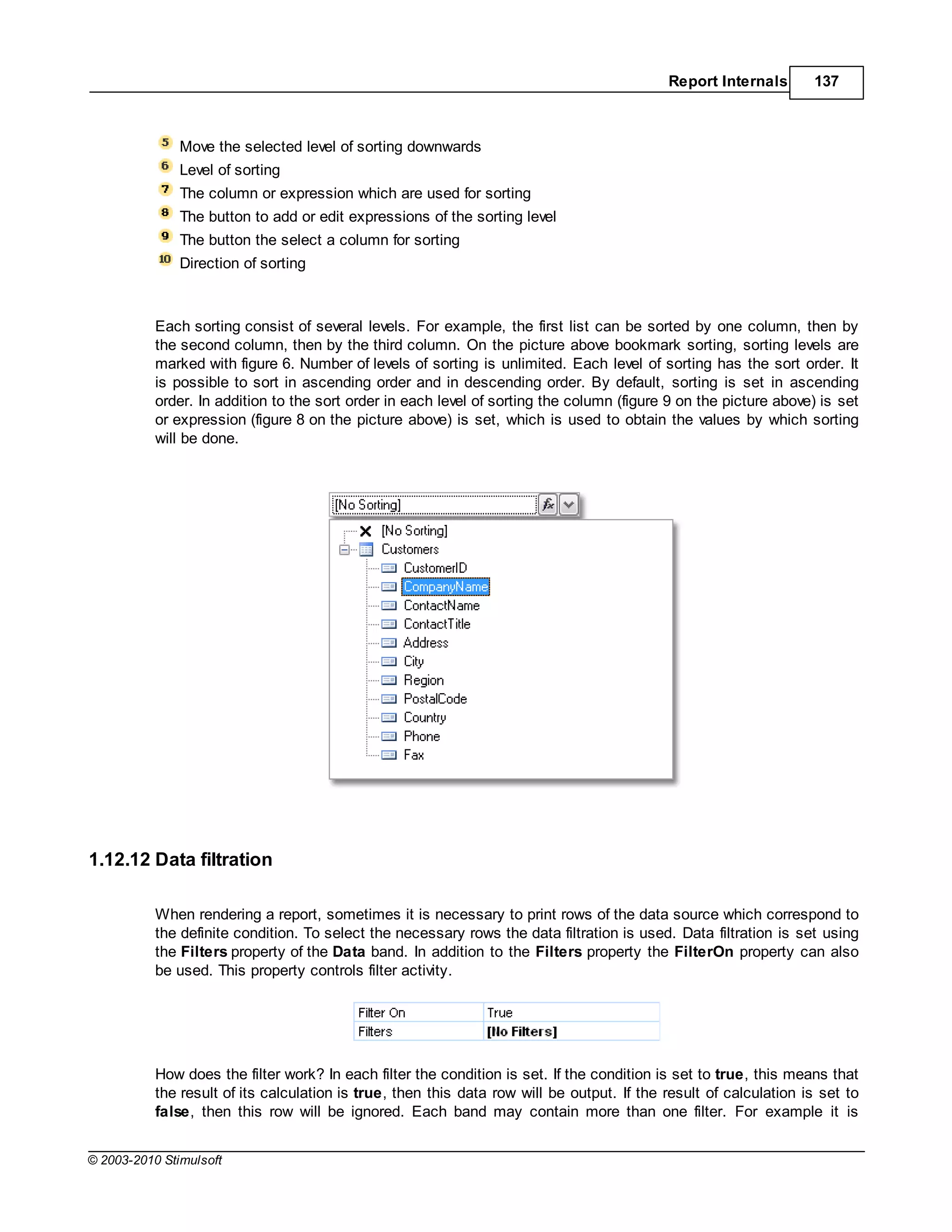 Report Internals       137



               Move the selected level of sorting downwards
               Level of sorting
               The column or expression which are used for sorting
               The button to add or edit expressions of the sorting level
               The button the select a column for sorting
               Direction of sorting



           Each sorting consist of several levels. For example, the first list can be sorted by one column, then by
           the second column, then by the third column. On the picture above bookmark sorting, sorting levels are
           marked with figure 6. Number of levels of sorting is unlimited. Each level of sorting has the sort order. It
           is possible to sort in ascending order and in descending order. By default, sorting is set in ascending
           order. In addition to the sort order in each level of sorting the column (figure 9 on the picture above) is set
           or expression (figure 8 on the picture above) is set, which is used to obtain the values by which sorting
           will be done.




1.12.12 Data filtration

           When rendering a report, sometimes it is necessary to print rows of the data source which correspond to
           the definite condition. To select the necessary rows the data filtration is used. Data filtration is set using
           the Filters property of the Data band. In addition to the Filters property the FilterOn property can also
           be used. This property controls filter activity.




           How does the filter work? In each filter the condition is set. If the condition is set to true, this means that
           the result of its calculation is true, then this data row will be output. If the result of calculation is set to
           false, then this row will be ignored. Each band may contain more than one filter. For example it is


© 2003-2010 Stimulsoft
 