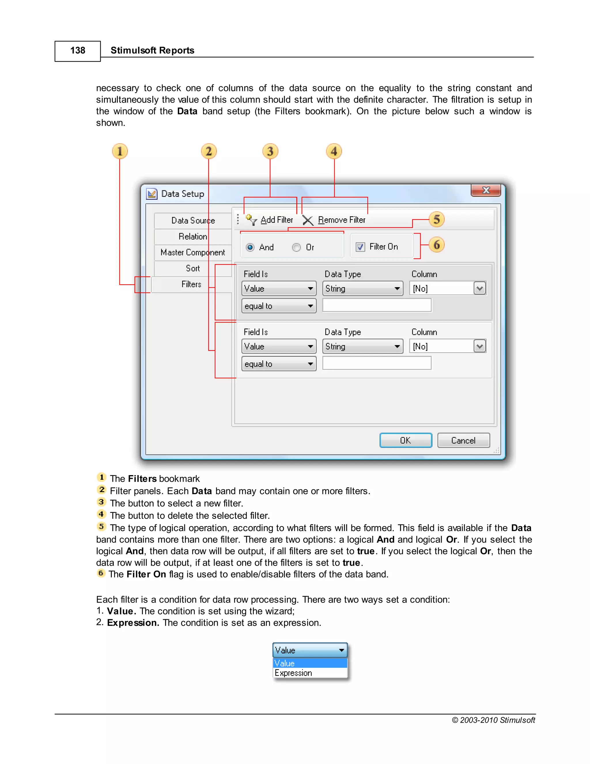 138      Stimulsoft Reports



      necessary to check one of columns of the data source on the equality to the string constant and
      simultaneously the value of this column should start with the definite character. The filtration is setup in
      the window of the Data band setup (the Filters bookmark). On the picture below such a window is
      shown.




          The Filters bookmark
          Filter panels. Each Data band may contain one or more filters.
          The button to select a new filter.
          The button to delete the selected filter.
          The type of logical operation, according to what filters will be formed. This field is available if the Data
      band contains more than one filter. There are two options: a logical And and logical Or. If you select the
      logical And, then data row will be output, if all filters are set to true. If you select the logical Or, then the
      data row will be output, if at least one of the filters is set to true.
         The Filter On flag is used to enable/disable filters of the data band.

      Each filter is a condition for data row processing. There are two ways set a condition:
      1. Value. The condition is set using the wizard;
      2. Expression. The condition is set as an expression.




                                                                                                  © 2003-2010 Stimulsoft
 