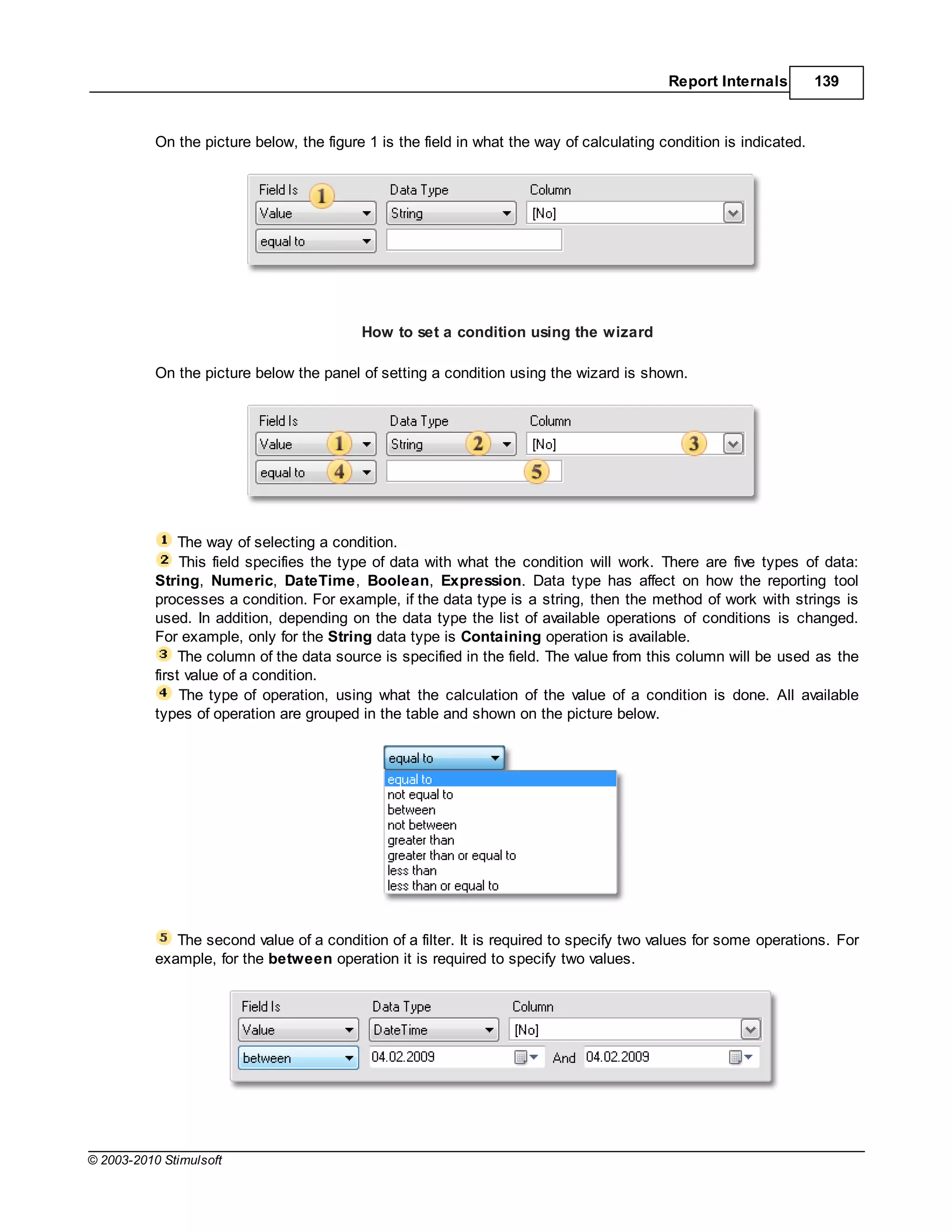 Report Internals         139



           On the picture below, the figure 1 is the field in what the way of calculating condition is indicated.




                                           How to set a condition using the wizard

           On the picture below the panel of setting a condition using the wizard is shown.




                The way of selecting a condition.
                This field specifies the type of data with what the condition will work. There are five types of data:
           String, Numeric, DateTime, Boolean, Expression. Data type has affect on how the reporting tool
           processes a condition. For example, if the data type is a string, then the method of work with strings is
           used. In addition, depending on the data type the list of available operations of conditions is changed.
           For example, only for the String data type is Containing operation is available.
                The column of the data source is specified in the field. The value from this column will be used as the
           first value of a condition.
                The type of operation, using what the calculation of the value of a condition is done. All available
           types of operation are grouped in the table and shown on the picture below.




              The second value of a condition of a filter. It is required to specify two values for some operations. For
           example, for the between operation it is required to specify two values.




© 2003-2010 Stimulsoft
 
