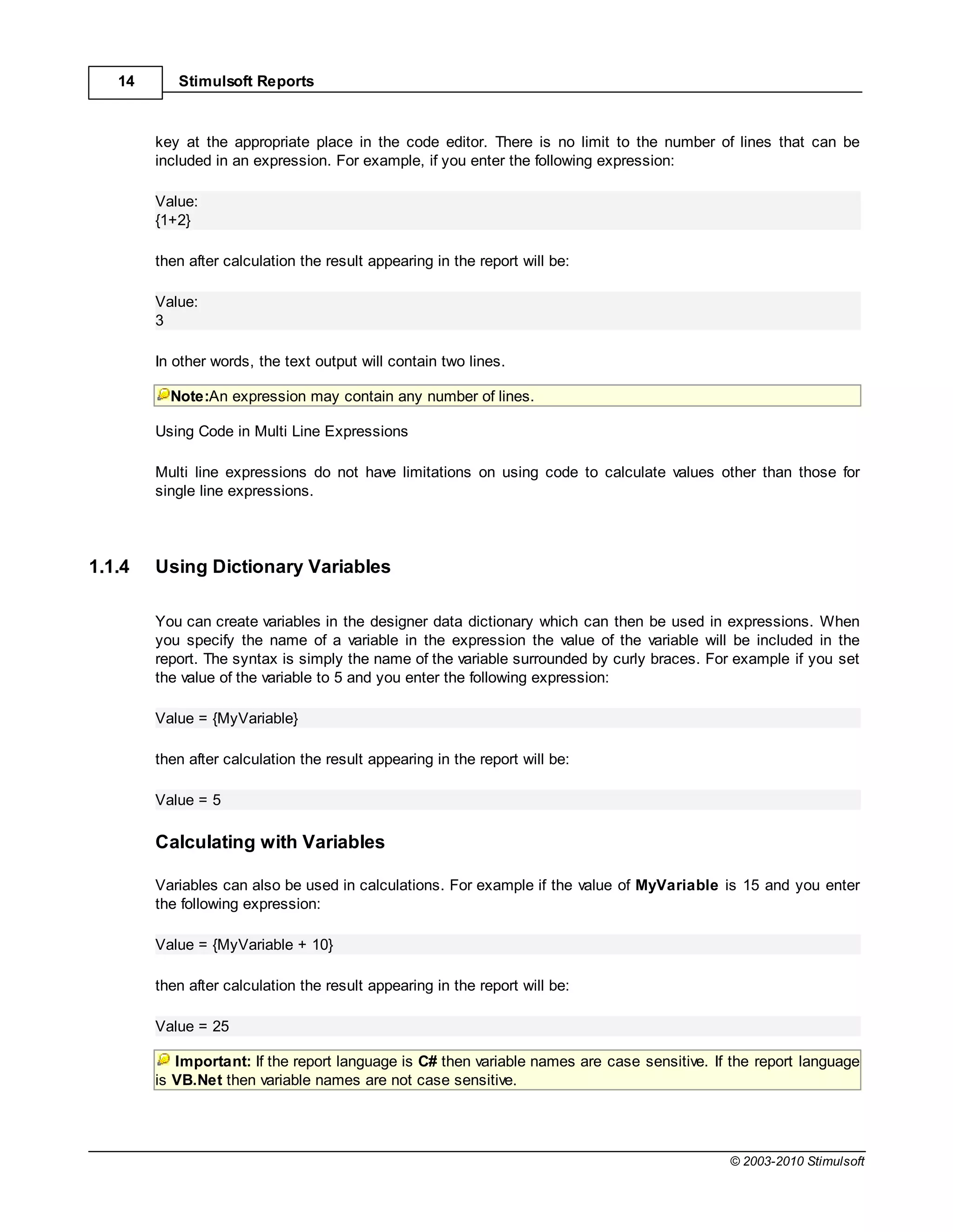 14      Stimulsoft Reports



        key at the appropriate place in the code editor. There is no limit to the number of lines that can be
        included in an expression. For example, if you enter the following expression:

        Value:
        {1+2}

        then after calculation the result appearing in the report will be:

        Value:
        3

        In other words, the text output will contain two lines.

          Note:An expression may contain any number of lines.

        Using Code in Multi Line Expressions

        Multi line expressions do not have limitations on using code to calculate values other than those for
        single line expressions.




1.1.4   Using Dictionary Variables

        You can create variables in the designer data dictionary which can then be used in expressions. When
        you specify the name of a variable in the expression the value of the variable will be included in the
        report. The syntax is simply the name of the variable surrounded by curly braces. For example if you set
        the value of the variable to 5 and you enter the following expression:

        Value = {MyVariable}

        then after calculation the result appearing in the report will be:

        Value = 5

        Calculating with Variables

        Variables can also be used in calculations. For example if the value of MyVariable is 15 and you enter
        the following expression:

        Value = {MyVariable + 10}

        then after calculation the result appearing in the report will be:

        Value = 25

           Important: If the report language is C# then variable names are case sensitive. If the report language
        is VB.Net then variable names are not case sensitive.




                                                                                             © 2003-2010 Stimulsoft
 