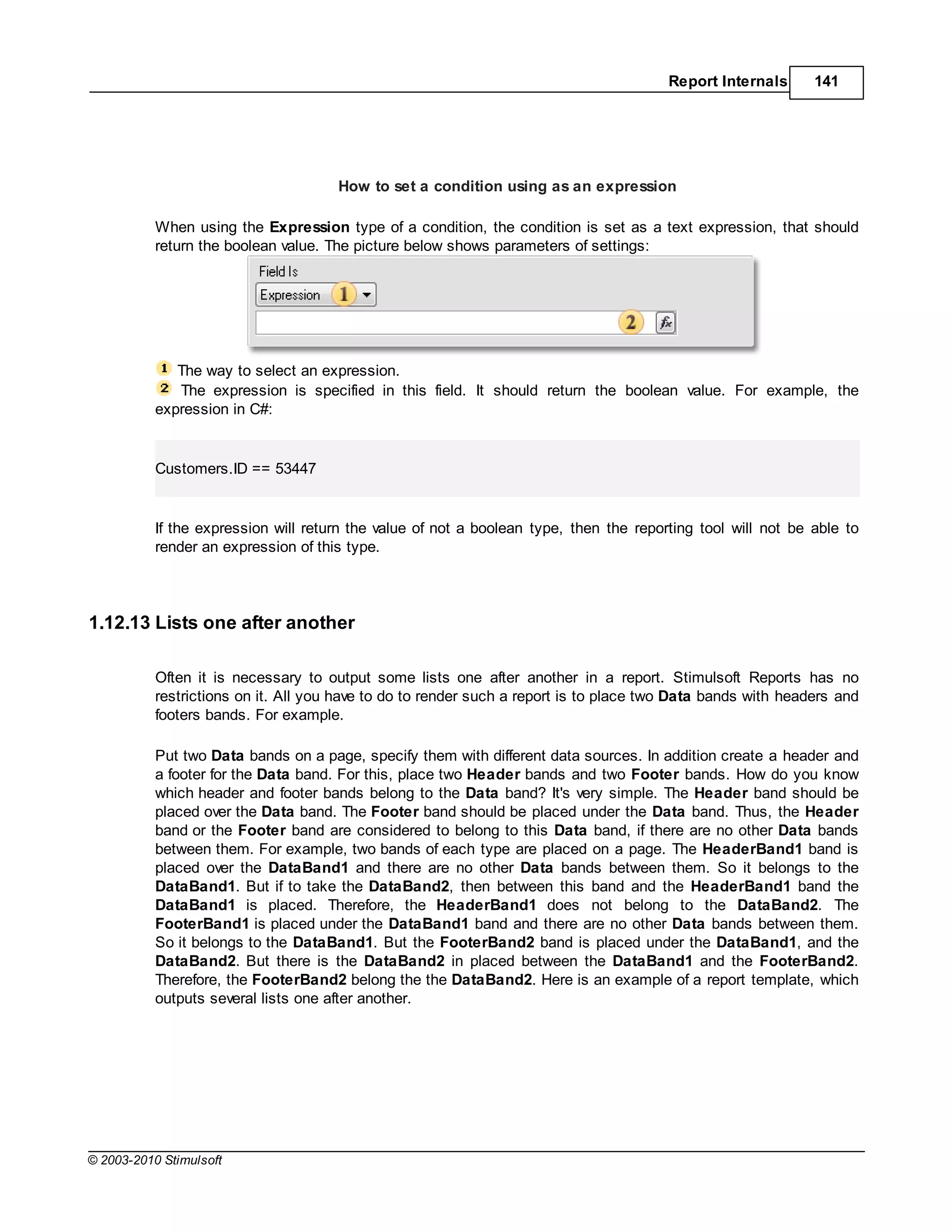 Report Internals      141




                                      How to set a condition using as an expression

           When using the Expression type of a condition, the condition is set as a text expression, that should
           return the boolean value. The picture below shows parameters of settings:




              The way to select an expression.
              The expression is specified in this field. It should return the boolean value. For example, the
           expression in C#:


           Customers.ID == 53447


           If the expression will return the value of not a boolean type, then the reporting tool will not be able to
           render an expression of this type.




1.12.13 Lists one after another

           Often it is necessary to output some lists one after another in a report. Stimulsoft Reports has no
           restrictions on it. All you have to do to render such a report is to place two Data bands with headers and
           footers bands. For example.

           Put two Data bands on a page, specify them with different data sources. In addition create a header and
           a footer for the Data band. For this, place two Header bands and two Footer bands. How do you know
           which header and footer bands belong to the Data band? It's very simple. The Header band should be
           placed over the Data band. The Footer band should be placed under the Data band. Thus, the Header
           band or the Footer band are considered to belong to this Data band, if there are no other Data bands
           between them. For example, two bands of each type are placed on a page. The HeaderBand1 band is
           placed over the DataBand1 and there are no other Data bands between them. So it belongs to the
           DataBand1. But if to take the DataBand2, then between this band and the HeaderBand1 band the
           DataBand1 is placed. Therefore, the HeaderBand1 does not belong to the DataBand2. The
           FooterBand1 is placed under the DataBand1 band and there are no other Data bands between them.
           So it belongs to the DataBand1. But the FooterBand2 band is placed under the DataBand1, and the
           DataBand2. But there is the DataBand2 in placed between the DataBand1 and the FooterBand2.
           Therefore, the FooterBand2 belong the the DataBand2. Here is an example of a report template, which
           outputs several lists one after another.




© 2003-2010 Stimulsoft
 