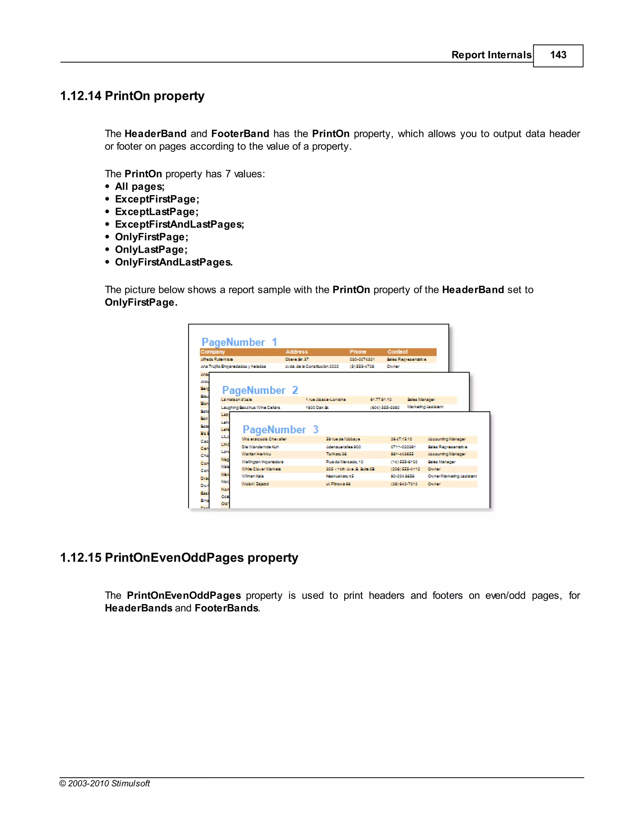 Report Internals     143



1.12.14 PrintOn property

           The HeaderBand and FooterBand has the PrintOn property, which allows you to output data header
           or footer on pages according to the value of a property.

           The PrintOn property has 7 values:
             All pages;
             ExceptFirstPage;
             ExceptLastPage;
             ExceptFirstAndLastPages;
             OnlyFirstPage;
             OnlyLastPage;
             OnlyFirstAndLastPages.

           The picture below shows a report sample with the PrintOn property of the HeaderBand set to
           OnlyFirstPage.




1.12.15 PrintOnEvenOddPages property

           The PrintOnEvenOddPages property is used to print headers and footers on even/odd pages, for
           HeaderBands and FooterBands.




© 2003-2010 Stimulsoft
 