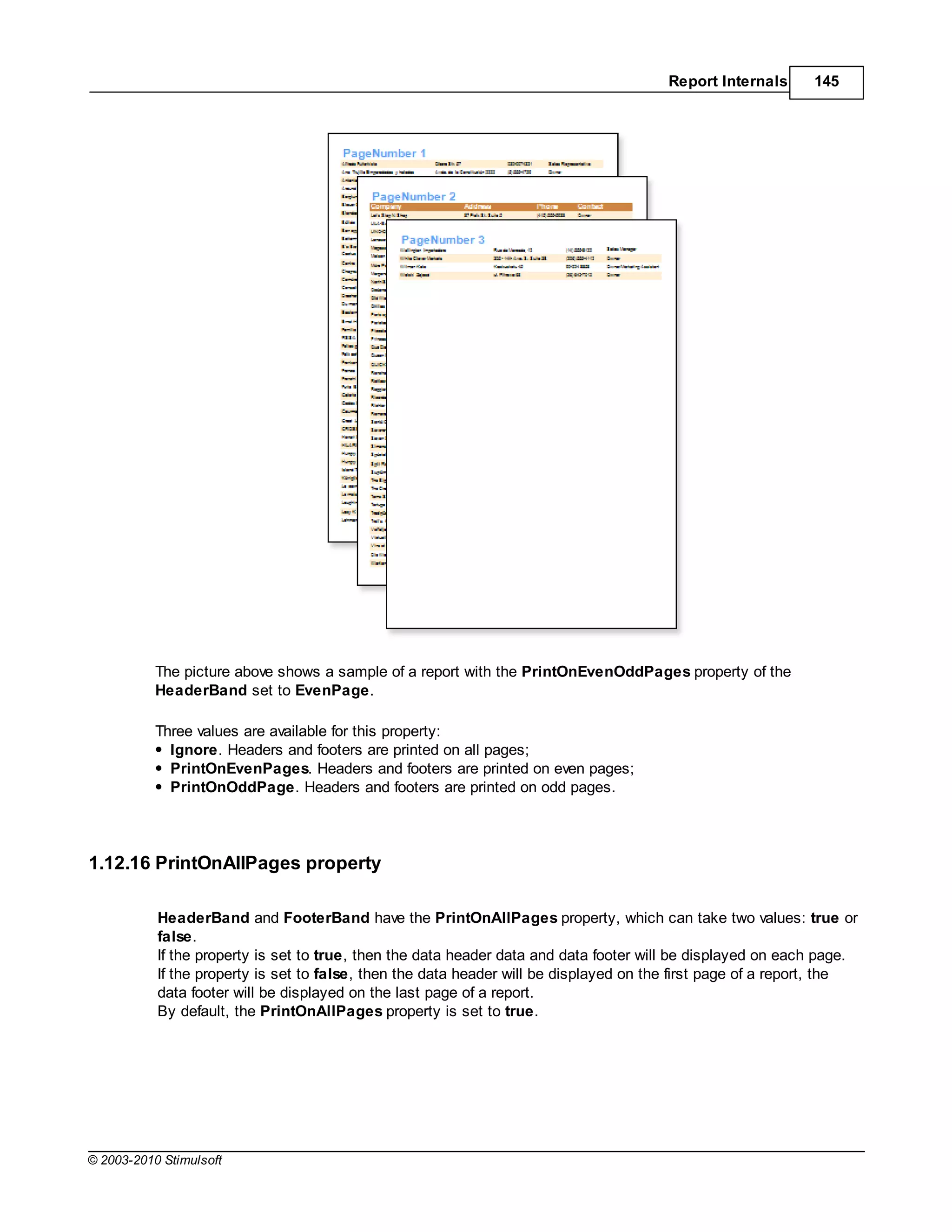 Report Internals      145




           The picture above shows a sample of a report with the PrintOnEvenOddPages property of the
           HeaderBand set to EvenPage.

           Three values are available for this property:
             Ignore. Headers and footers are printed on all pages;
             PrintOnEvenPages. Headers and footers are printed on even pages;
             PrintOnOddPage. Headers and footers are printed on odd pages.




1.12.16 PrintOnAllPages property

           HeaderBand and FooterBand have the PrintOnAllPages property, which can take two values: true or
           false.
           If the property is set to true, then the data header data and data footer will be displayed on each page.
           If the property is set to false, then the data header will be displayed on the first page of a report, the
           data footer will be displayed on the last page of a report.
           By default, the PrintOnAllPages property is set to true.




© 2003-2010 Stimulsoft
 