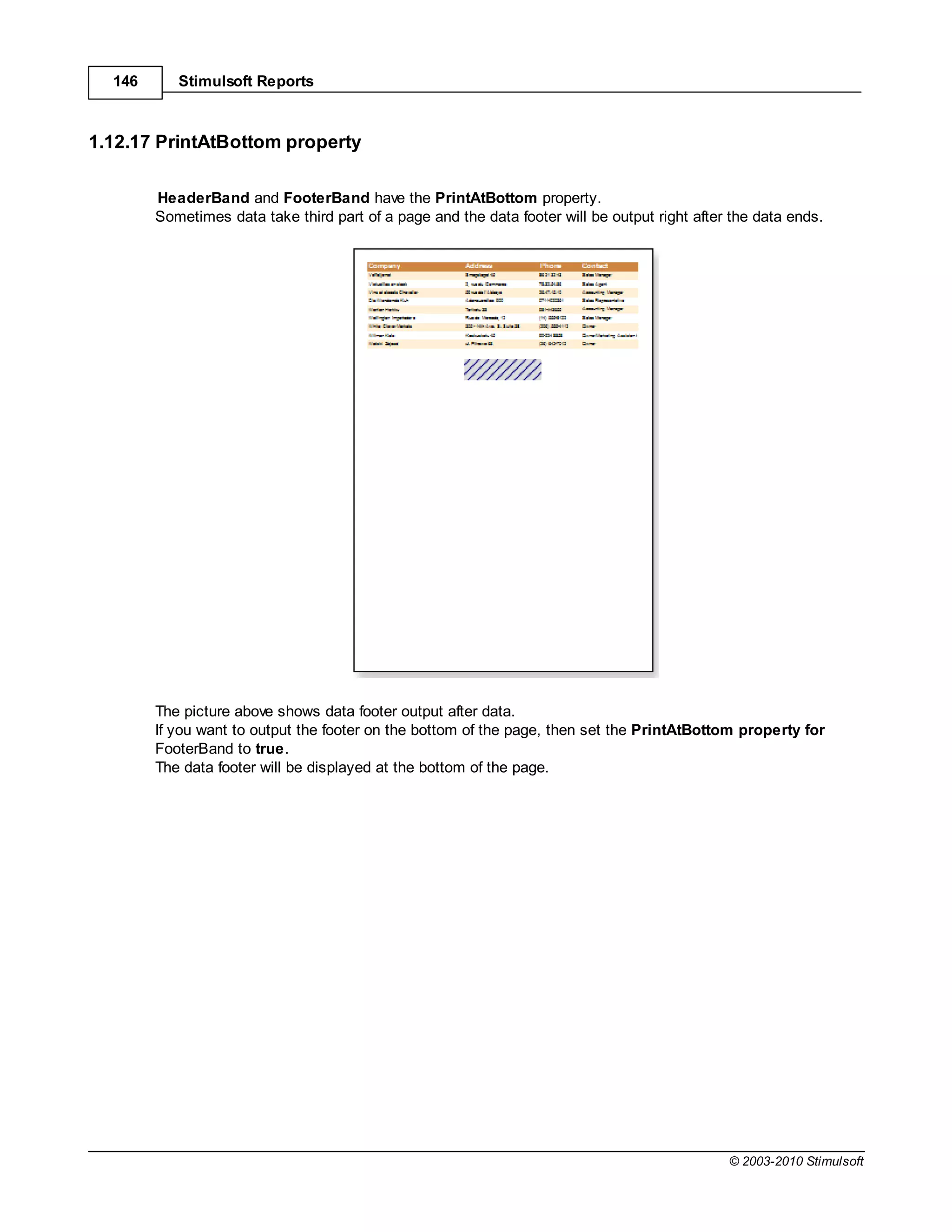 146      Stimulsoft Reports



1.12.17 PrintAtBottom property

        HeaderBand and FooterBand have the PrintAtBottom property.
        Sometimes data take third part of a page and the data footer will be output right after the data ends.




        The picture above shows data footer output after data.
        If you want to output the footer on the bottom of the page, then set the PrintAtBottom property for
        FooterBand to true.
        The data footer will be displayed at the bottom of the page.




                                                                                               © 2003-2010 Stimulsoft
 