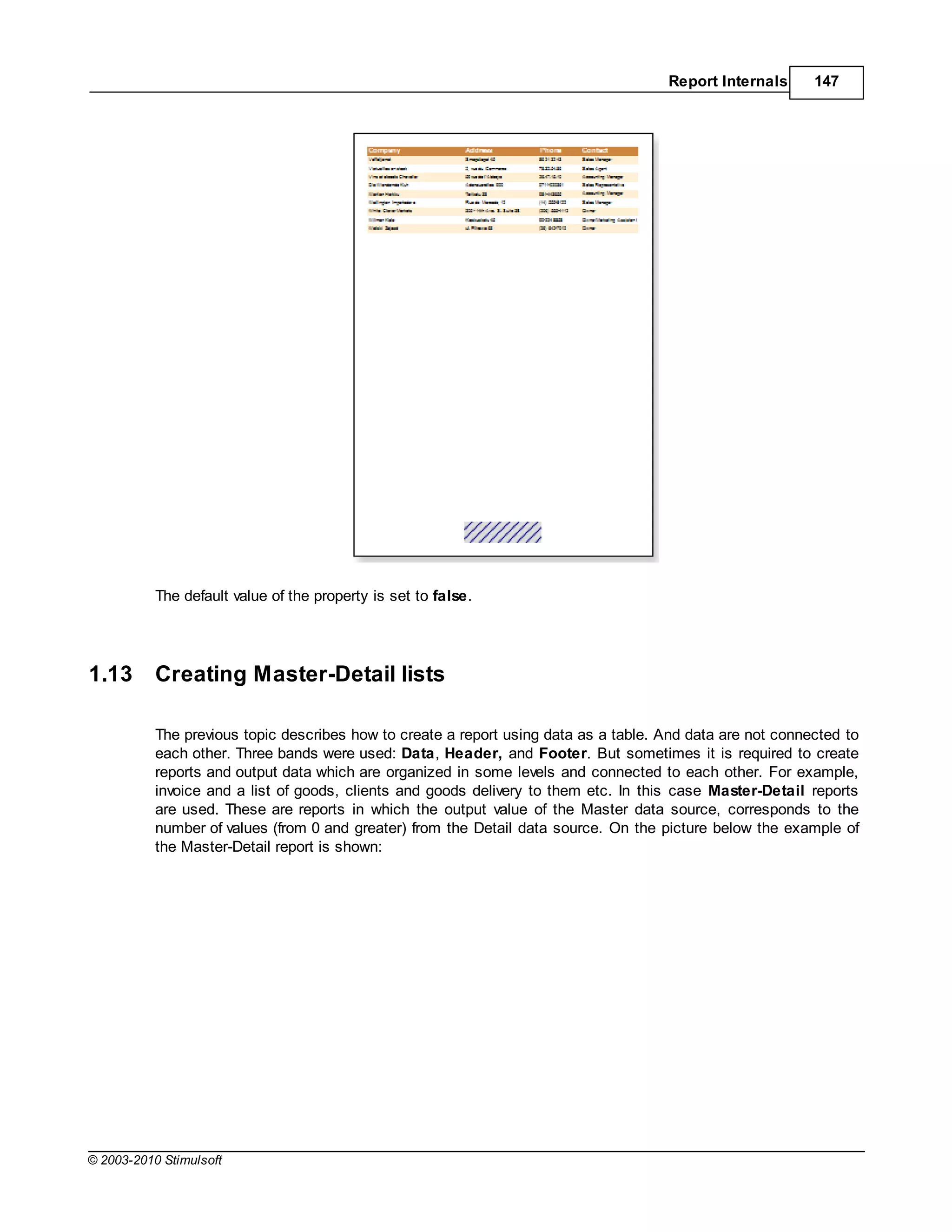 Report Internals      147




           The default value of the property is set to false.




1.13       Creating Master-Detail lists

           The previous topic describes how to create a report using data as a table. And data are not connected to
           each other. Three bands were used: Data, Header, and Footer. But sometimes it is required to create
           reports and output data which are organized in some levels and connected to each other. For example,
           invoice and a list of goods, clients and goods delivery to them etc. In this case Master-Detail reports
           are used. These are reports in which the output value of the Master data source, corresponds to the
           number of values (from 0 and greater) from the Detail data source. On the picture below the example of
           the Master-Detail report is shown:




© 2003-2010 Stimulsoft
 