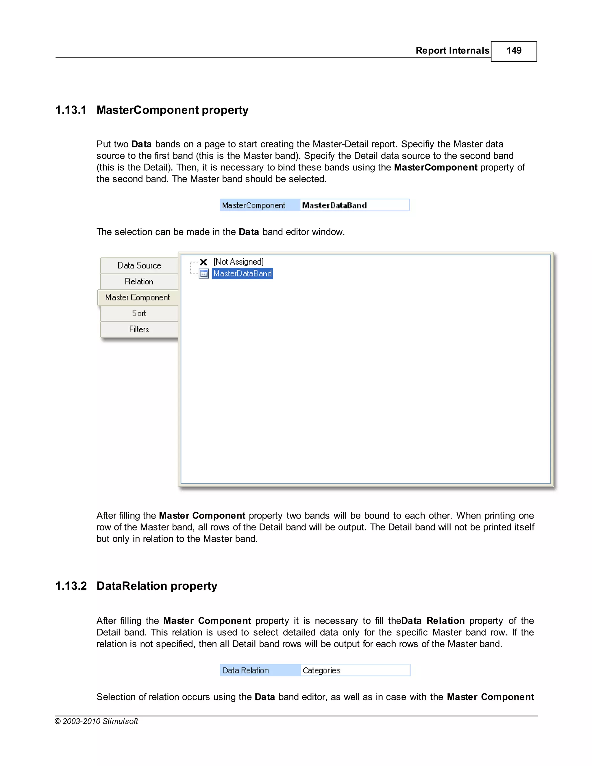 Report Internals      149




1.13.1 MasterComponent property

           Put two Data bands on a page to start creating the Master-Detail report. Specifiy the Master data
           source to the first band (this is the Master band). Specify the Detail data source to the second band
           (this is the Detail). Then, it is necessary to bind these bands using the MasterComponent property of
           the second band. The Master band should be selected.




           The selection can be made in the Data band editor window.




           After filling the Master Component property two bands will be bound to each other. When printing one
           row of the Master band, all rows of the Detail band will be output. The Detail band will not be printed itself
           but only in relation to the Master band.




1.13.2 DataRelation property

           After filling the Master Component property it is necessary to fill theData Relation property of the
           Detail band. This relation is used to select detailed data only for the specific Master band row. If the
           relation is not specified, then all Detail band rows will be output for each rows of the Master band.




           Selection of relation occurs using the Data band editor, as well as in case with the Master Component

© 2003-2010 Stimulsoft
 