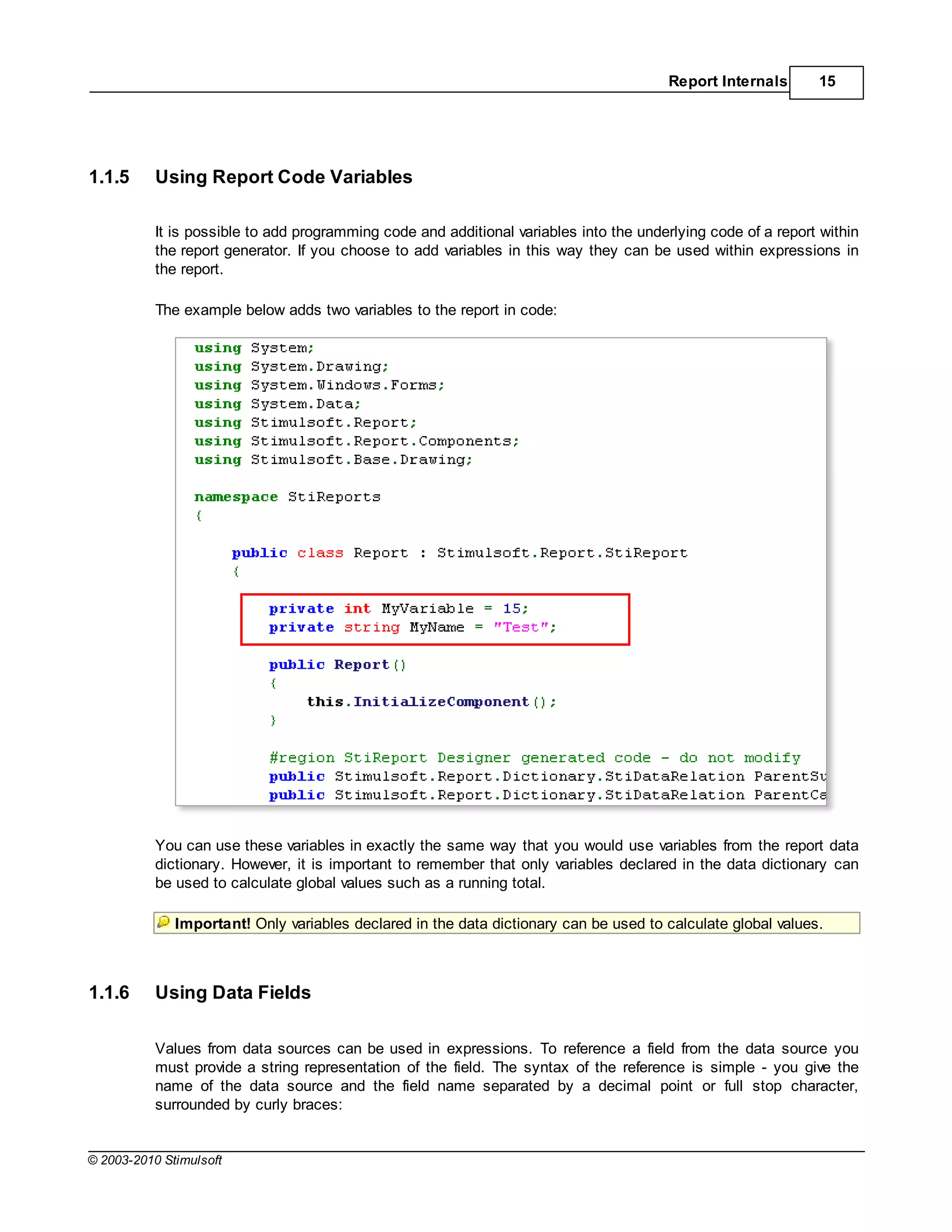 Report Internals      15




1.1.5      Using Report Code Variables

           It is possible to add programming code and additional variables into the underlying code of a report within
           the report generator. If you choose to add variables in this way they can be used within expressions in
           the report.

           The example below adds two variables to the report in code:




           You can use these variables in exactly the same way that you would use variables from the report data
           dictionary. However, it is important to remember that only variables declared in the data dictionary can
           be used to calculate global values such as a running total.

              Important! Only variables declared in the data dictionary can be used to calculate global values.



1.1.6      Using Data Fields

           Values from data sources can be used in expressions. To reference a field from the data source you
           must provide a string representation of the field. The syntax of the reference is simple - you give the
           name of the data source and the field name separated by a decimal point or full stop character,
           surrounded by curly braces:


© 2003-2010 Stimulsoft
 