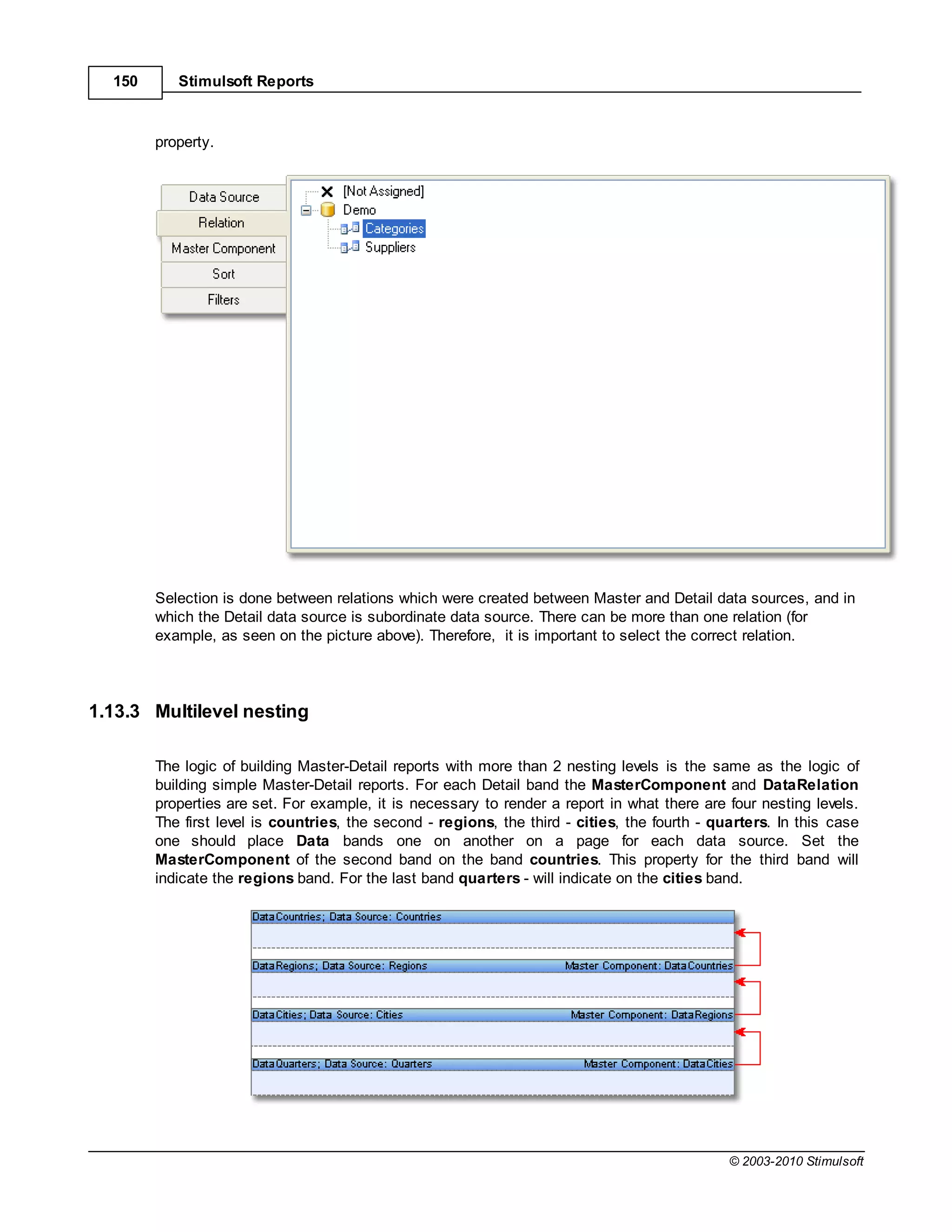 150      Stimulsoft Reports



        property.




        Selection is done between relations which were created between Master and Detail data sources, and in
        which the Detail data source is subordinate data source. There can be more than one relation (for
        example, as seen on the picture above). Therefore, it is important to select the correct relation.




1.13.3 Multilevel nesting

        The logic of building Master-Detail reports with more than 2 nesting levels is the same as the logic of
        building simple Master-Detail reports. For each Detail band the MasterComponent and DataRelation
        properties are set. For example, it is necessary to render a report in what there are four nesting levels.
        The first level is countries, the second - regions, the third - cities, the fourth - quarters. In this case
        one should place Data bands one on another on a page for each data source. Set the
        MasterComponent of the second band on the band countries. This property for the third band will
        indicate the regions band. For the last band quarters - will indicate on the cities band.




                                                                                               © 2003-2010 Stimulsoft
 