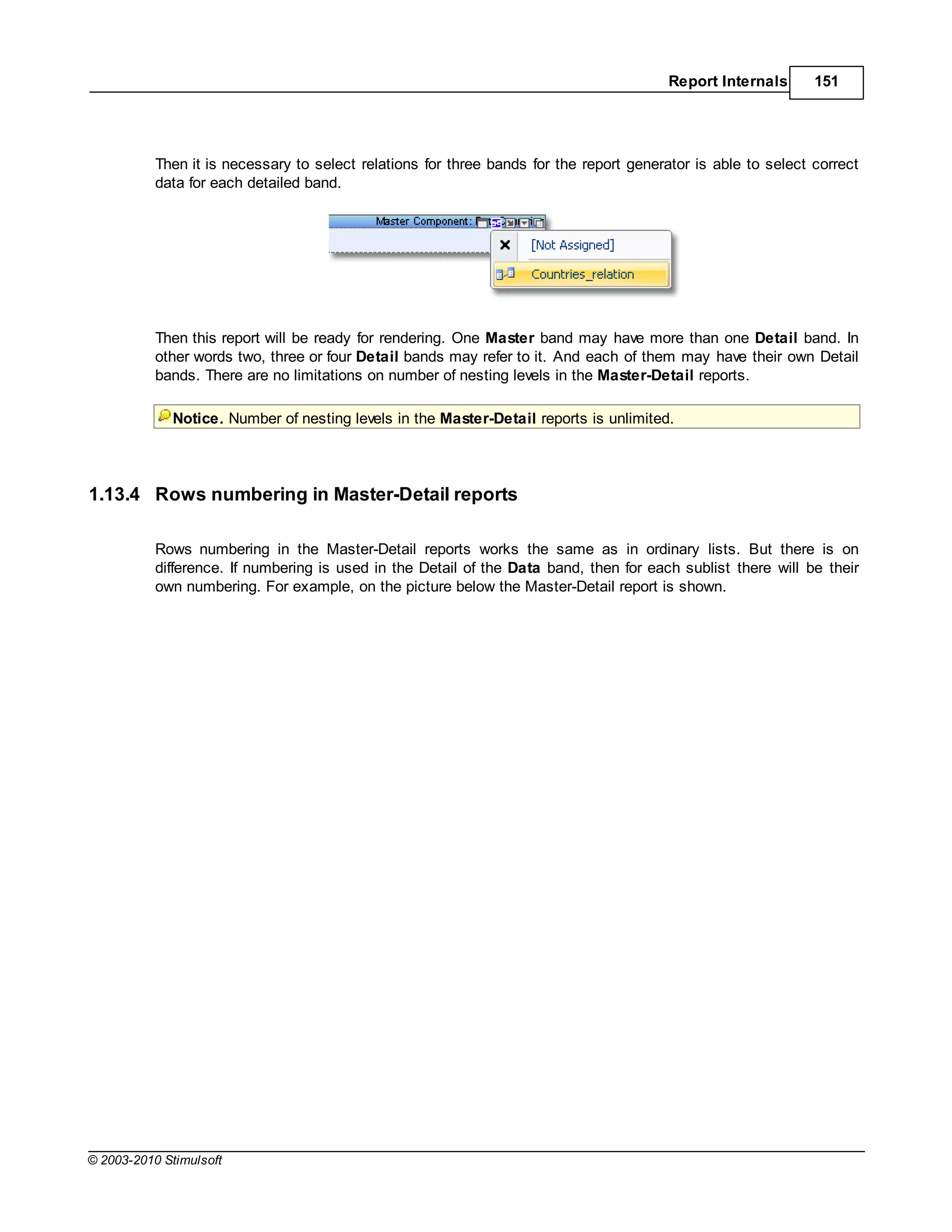 Report Internals      151




           Then it is necessary to select relations for three bands for the report generator is able to select correct
           data for each detailed band.




           Then this report will be ready for rendering. One Master band may have more than one Detail band. In
           other words two, three or four Detail bands may refer to it. And each of them may have their own Detail
           bands. There are no limitations on number of nesting levels in the Master-Detail reports.

             Notice. Number of nesting levels in the Master-Detail reports is unlimited.




1.13.4 Rows numbering in Master-Detail reports

           Rows numbering in the Master-Detail reports works the same as in ordinary lists. But there is on
           difference. If numbering is used in the Detail of the Data band, then for each sublist there will be their
           own numbering. For example, on the picture below the Master-Detail report is shown.




© 2003-2010 Stimulsoft
 