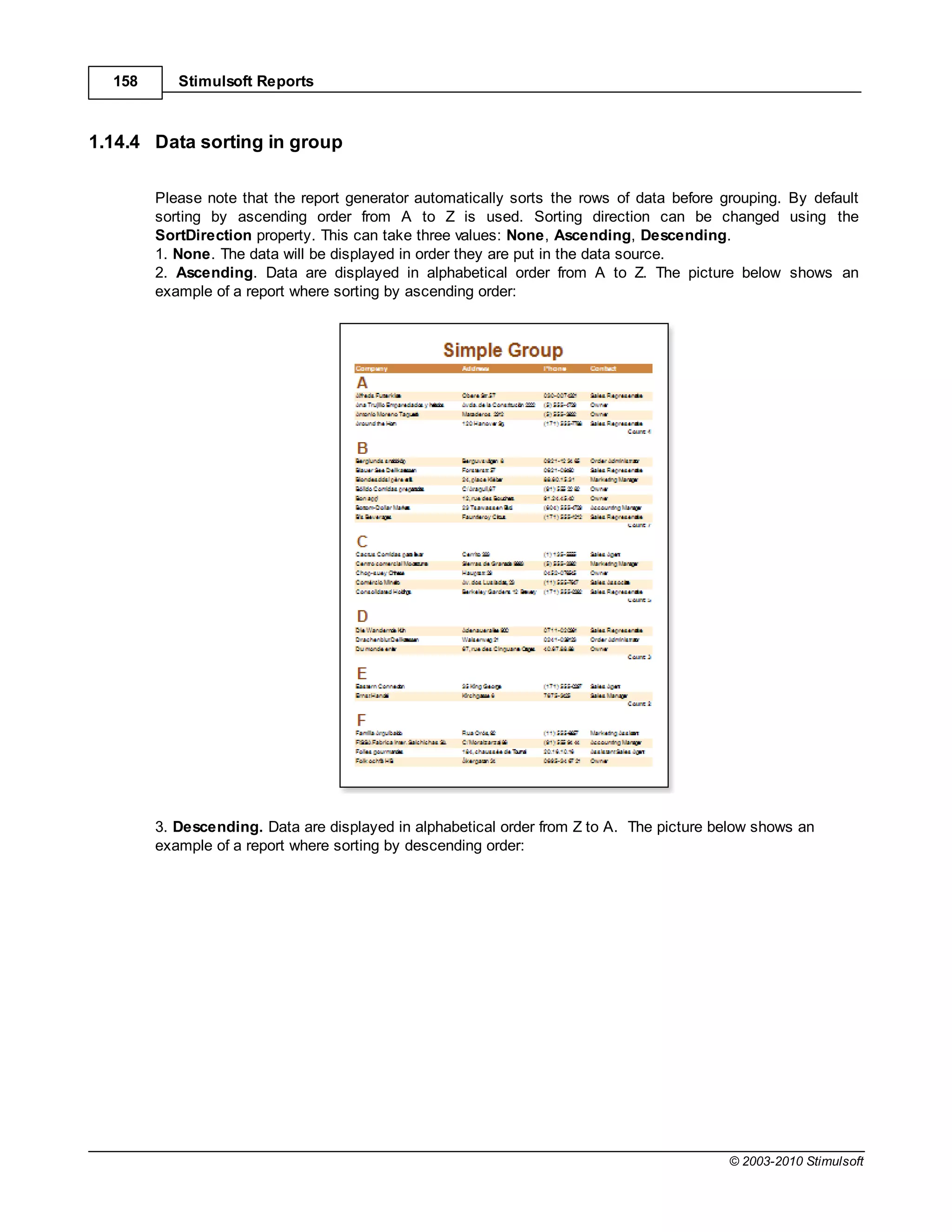158      Stimulsoft Reports



1.14.4 Data sorting in group

        Please note that the report generator automatically sorts the rows of data before grouping. By default
        sorting by ascending order from A to Z is used. Sorting direction can be changed using the
        SortDirection property. This can take three values: None, Ascending, Descending.
        1. None. The data will be displayed in order they are put in the data source.
        2. Ascending. Data are displayed in alphabetical order from A to Z. The picture below shows an
        example of a report where sorting by ascending order:




        3. Descending. Data are displayed in alphabetical order from Z to A. The picture below shows an
        example of a report where sorting by descending order:




                                                                                           © 2003-2010 Stimulsoft
 