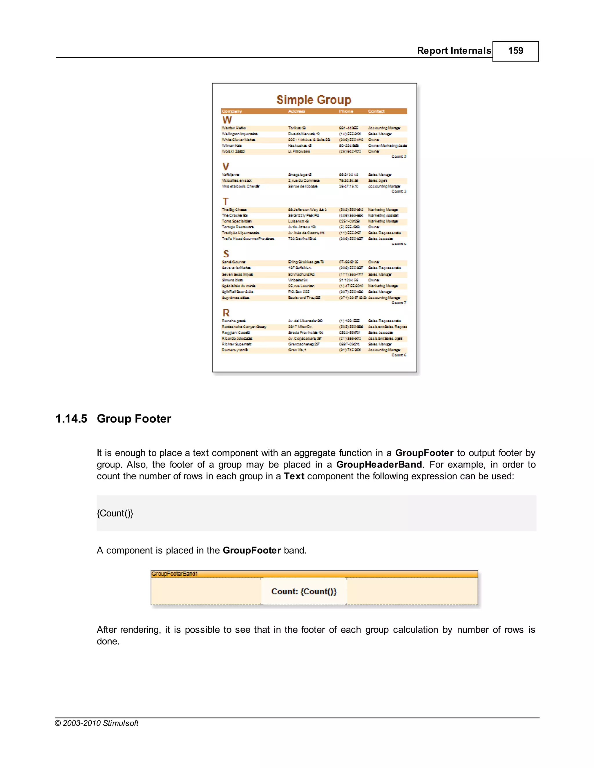 Report Internals      159




1.14.5 Group Footer

           It is enough to place a text component with an aggregate function in a GroupFooter to output footer by
           group. Also, the footer of a group may be placed in a GroupHeaderBand. For example, in order to
           count the number of rows in each group in a Text component the following expression can be used:


           {Count()}


           A component is placed in the GroupFooter band.




           After rendering, it is possible to see that in the footer of each group calculation by number of rows is
           done.




© 2003-2010 Stimulsoft
 