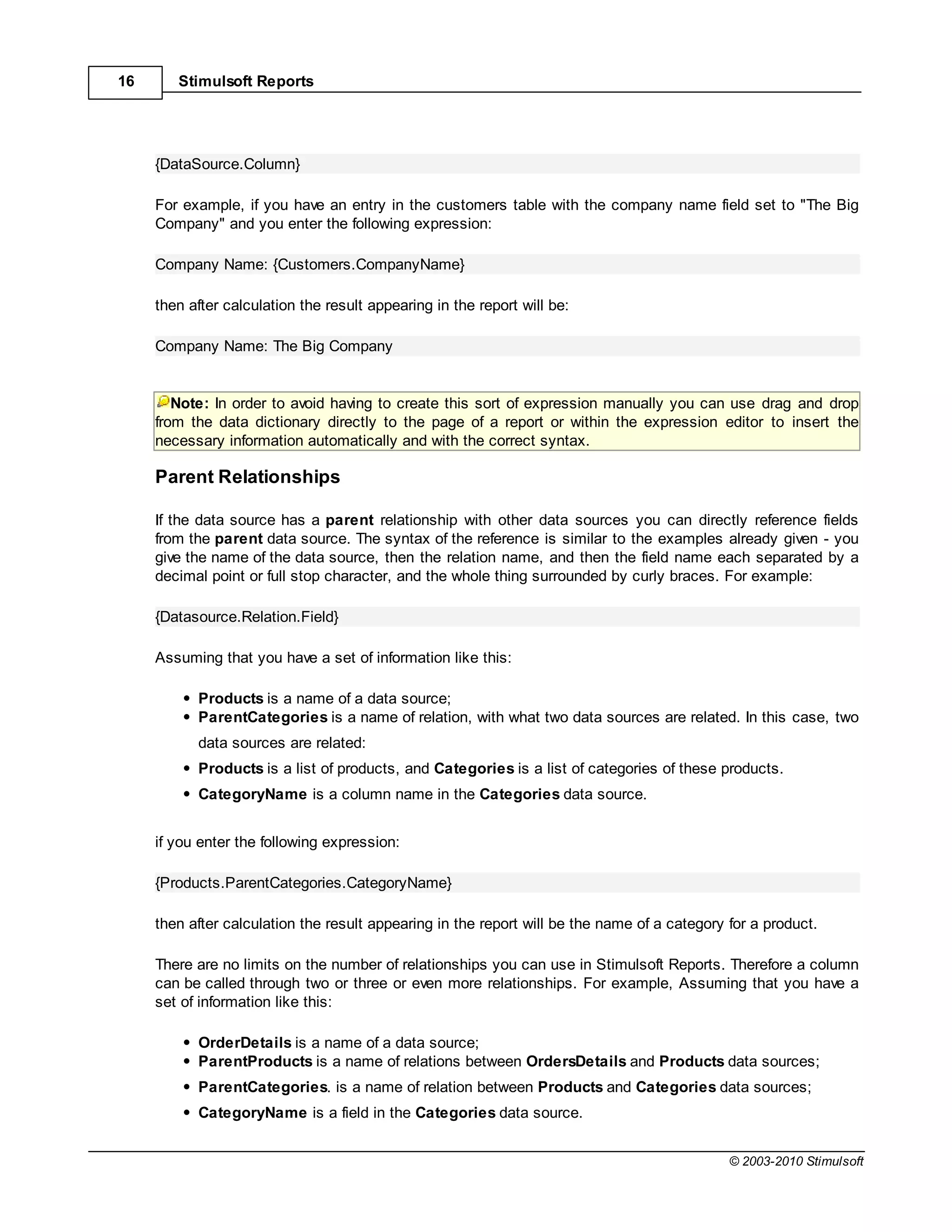 16      Stimulsoft Reports




     {DataSource.Column}

     For example, if you have an entry in the customers table with the company name field set to "The Big
     Company" and you enter the following expression:

     Company Name: {Customers.CompanyName}

     then after calculation the result appearing in the report will be:

     Company Name: The Big Company


        Note: In order to avoid having to create this sort of expression manually you can use drag and drop
     from the data dictionary directly to the page of a report or within the expression editor to insert the
     necessary information automatically and with the correct syntax.

     Parent Relationships

     If the data source has a parent relationship with other data sources you can directly reference fields
     from the parent data source. The syntax of the reference is similar to the examples already given - you
     give the name of the data source, then the relation name, and then the field name each separated by a
     decimal point or full stop character, and the whole thing surrounded by curly braces. For example:

     {Datasource.Relation.Field}

     Assuming that you have a set of information like this:

           Products is a name of a data source;
           ParentCategories is a name of relation, with what two data sources are related. In this case, two
           data sources are related:
           Products is a list of products, and Categories is a list of categories of these products.
           CategoryName is a column name in the Categories data source.


     if you enter the following expression:

     {Products.ParentCategories.CategoryName}

     then after calculation the result appearing in the report will be the name of a category for a product.

     There are no limits on the number of relationships you can use in Stimulsoft Reports. Therefore a column
     can be called through two or three or even more relationships. For example, Assuming that you have a
     set of information like this:

           OrderDetails is a name of a data source;
           ParentProducts is a name of relations between OrdersDetails and Products data sources;
           ParentCategories. is a name of relation between Products and Categories data sources;
           CategoryName is a field in the Categories data source.


                                                                                              © 2003-2010 Stimulsoft
 