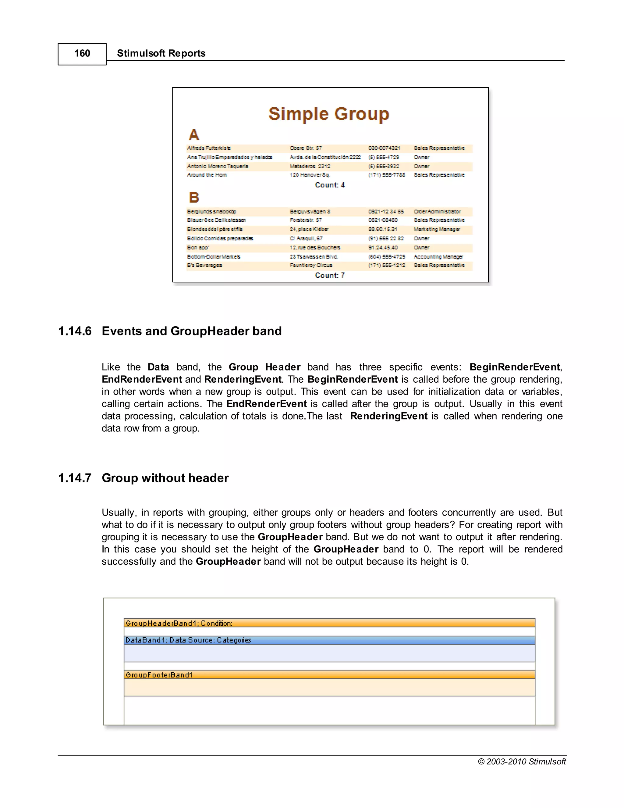 160      Stimulsoft Reports




1.14.6 Events and GroupHeader band

        Like the Data band, the Group Header band has three specific events: BeginRenderEvent,
        EndRenderEvent and RenderingEvent. The BeginRenderEvent is called before the group rendering,
        in other words when a new group is output. This event can be used for initialization data or variables,
        calling certain actions. The EndRenderEvent is called after the group is output. Usually in this event
        data processing, calculation of totals is done.The last RenderingEvent is called when rendering one
        data row from a group.




1.14.7 Group without header

        Usually, in reports with grouping, either groups only or headers and footers concurrently are used. But
        what to do if it is necessary to output only group footers without group headers? For creating report with
        grouping it is necessary to use the GroupHeader band. But we do not want to output it after rendering.
        In this case you should set the height of the GroupHeader band to 0. The report will be rendered
        successfully and the GroupHeader band will not be output because its height is 0.




                                                                                              © 2003-2010 Stimulsoft
 