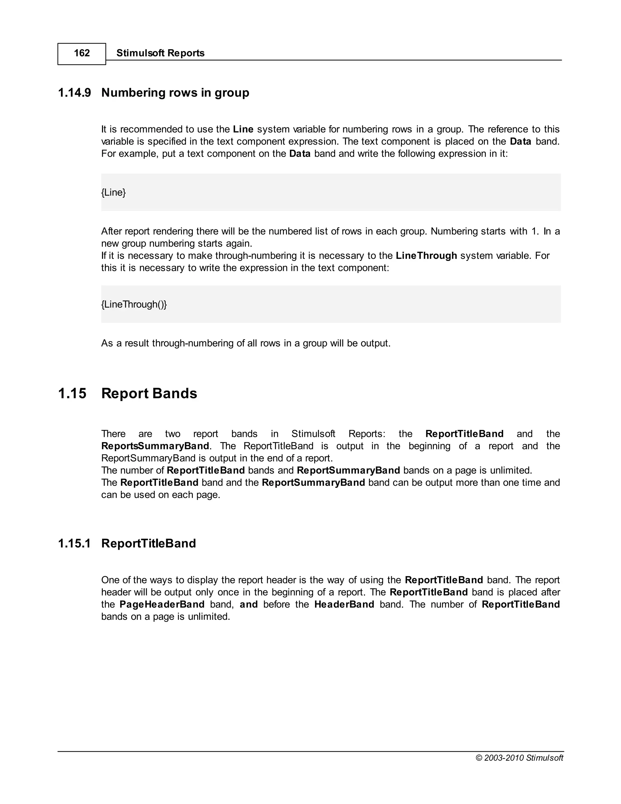 162      Stimulsoft Reports



1.14.9 Numbering rows in group

        It is recommended to use the Line system variable for numbering rows in a group. The reference to this
        variable is specified in the text component expression. The text component is placed on the Data band.
        For example, put a text component on the Data band and write the following expression in it:


        {Line}


        After report rendering there will be the numbered list of rows in each group. Numbering starts with 1. In a
        new group numbering starts again.
        If it is necessary to make through-numbering it is necessary to the LineThrough system variable. For
        this it is necessary to write the expression in the text component:


        {LineThrough()}


        As a result through-numbering of all rows in a group will be output.




1.15    Report Bands

        There are two report bands in Stimulsoft Reports: the ReportTitleBand and the
        ReportsSummaryBand. The ReportTitleBand is output in the beginning of a report and the
        ReportSummaryBand is output in the end of a report.
        The number of ReportTitleBand bands and ReportSummaryBand bands on a page is unlimited.
        The ReportTitleBand band and the ReportSummaryBand band can be output more than one time and
        can be used on each page.




1.15.1 ReportTitleBand

        One of the ways to display the report header is the way of using the ReportTitleBand band. The report
        header will be output only once in the beginning of a report. The ReportTitleBand band is placed after
        the PageHeaderBand band, and before the HeaderBand band. The number of ReportTitleBand
        bands on a page is unlimited.




                                                                                               © 2003-2010 Stimulsoft
 