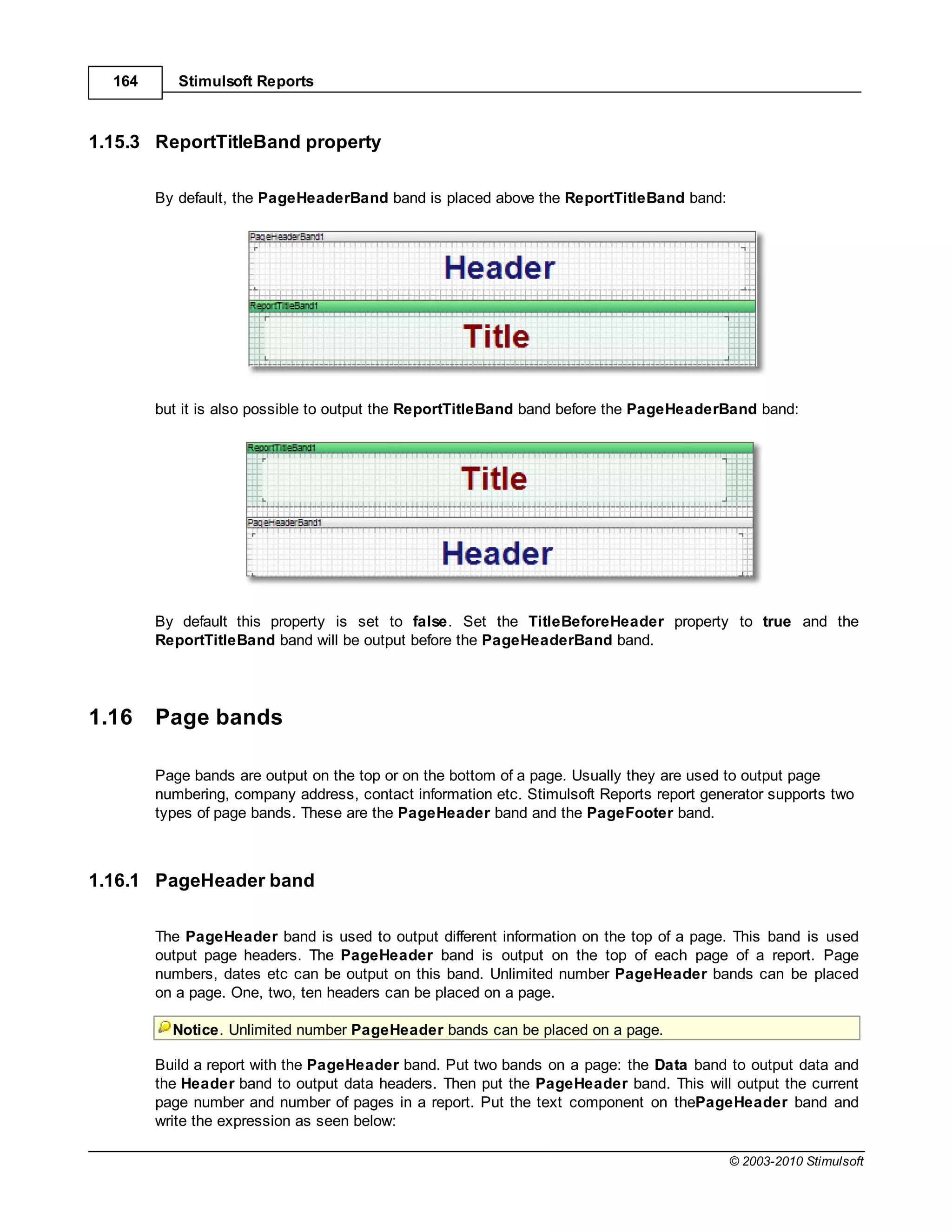164      Stimulsoft Reports



1.15.3 ReportTitleBand property

        By default, the PageHeaderBand band is placed above the ReportTitleBand band:




        but it is also possible to output the ReportTitleBand band before the PageHeaderBand band:




        By default this property is set to false. Set the TitleBeforeHeader property to true and the
        ReportTitleBand band will be output before the PageHeaderBand band.




1.16    Page bands

        Page bands are output on the top or on the bottom of a page. Usually they are used to output page
        numbering, company address, contact information etc. Stimulsoft Reports report generator supports two
        types of page bands. These are the PageHeader band and the PageFooter band.



1.16.1 PageHeader band

        The PageHeader band is used to output different information on the top of a page. This band is used
        output page headers. The PageHeader band is output on the top of each page of a report. Page
        numbers, dates etc can be output on this band. Unlimited number PageHeader bands can be placed
        on a page. One, two, ten headers can be placed on a page.

          Notice. Unlimited number PageHeader bands can be placed on a page.

        Build a report with the PageHeader band. Put two bands on a page: the Data band to output data and
        the Header band to output data headers. Then put the PageHeader band. This will output the current
        page number and number of pages in a report. Put the text component on thePageHeader band and
        write the expression as seen below:

                                                                                          © 2003-2010 Stimulsoft
 
