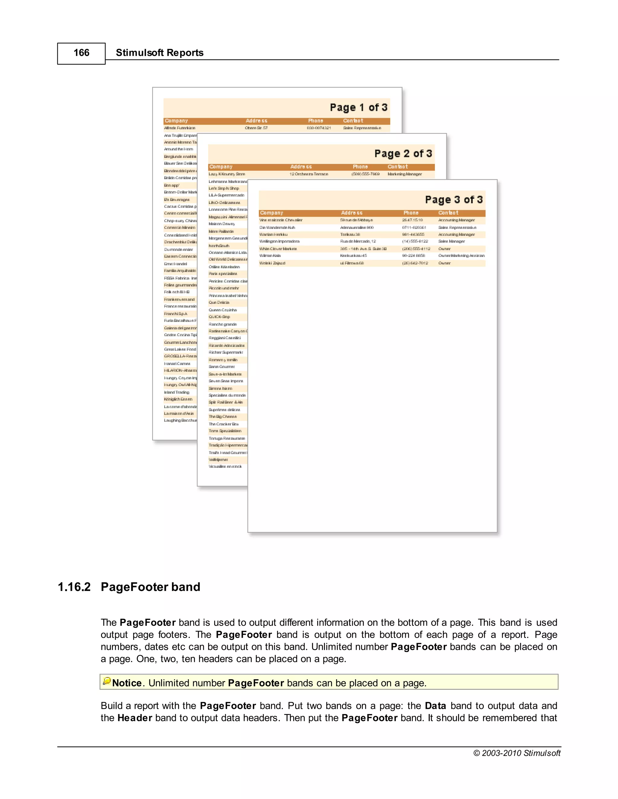166      Stimulsoft Reports




1.16.2 PageFooter band

        The PageFooter band is used to output different information on the bottom of a page. This band is used
        output page footers. The PageFooter band is output on the bottom of each page of a report. Page
        numbers, dates etc can be output on this band. Unlimited number PageFooter bands can be placed on
        a page. One, two, ten headers can be placed on a page.

          Notice. Unlimited number PageFooter bands can be placed on a page.

        Build a report with the PageFooter band. Put two bands on a page: the Data band to output data and
        the Header band to output data headers. Then put the PageFooter band. It should be remembered that


                                                                                           © 2003-2010 Stimulsoft
 