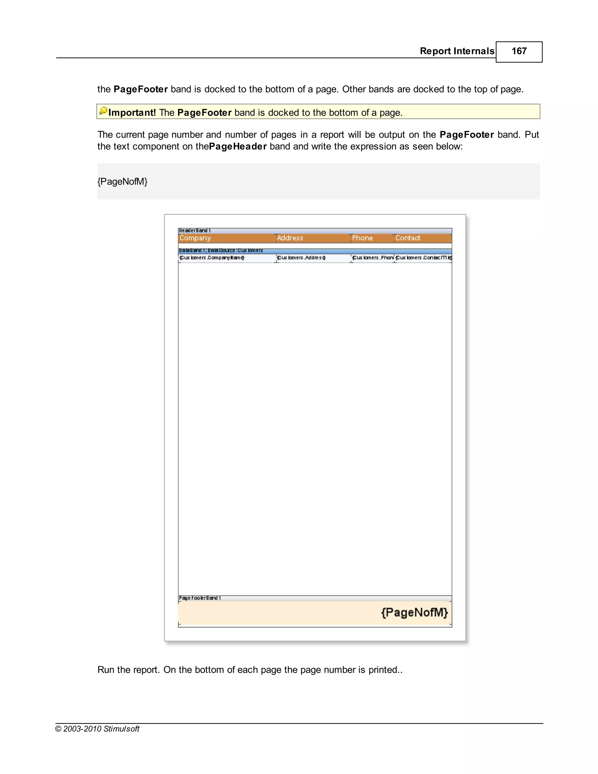 Report Internals    167



           the PageFooter band is docked to the bottom of a page. Other bands are docked to the top of page.

             Important! The PageFooter band is docked to the bottom of a page.

           The current page number and number of pages in a report will be output on the PageFooter band. Put
           the text component on thePageHeader band and write the expression as seen below:


           {PageNofM}




           Run the report. On the bottom of each page the page number is printed..




© 2003-2010 Stimulsoft
 