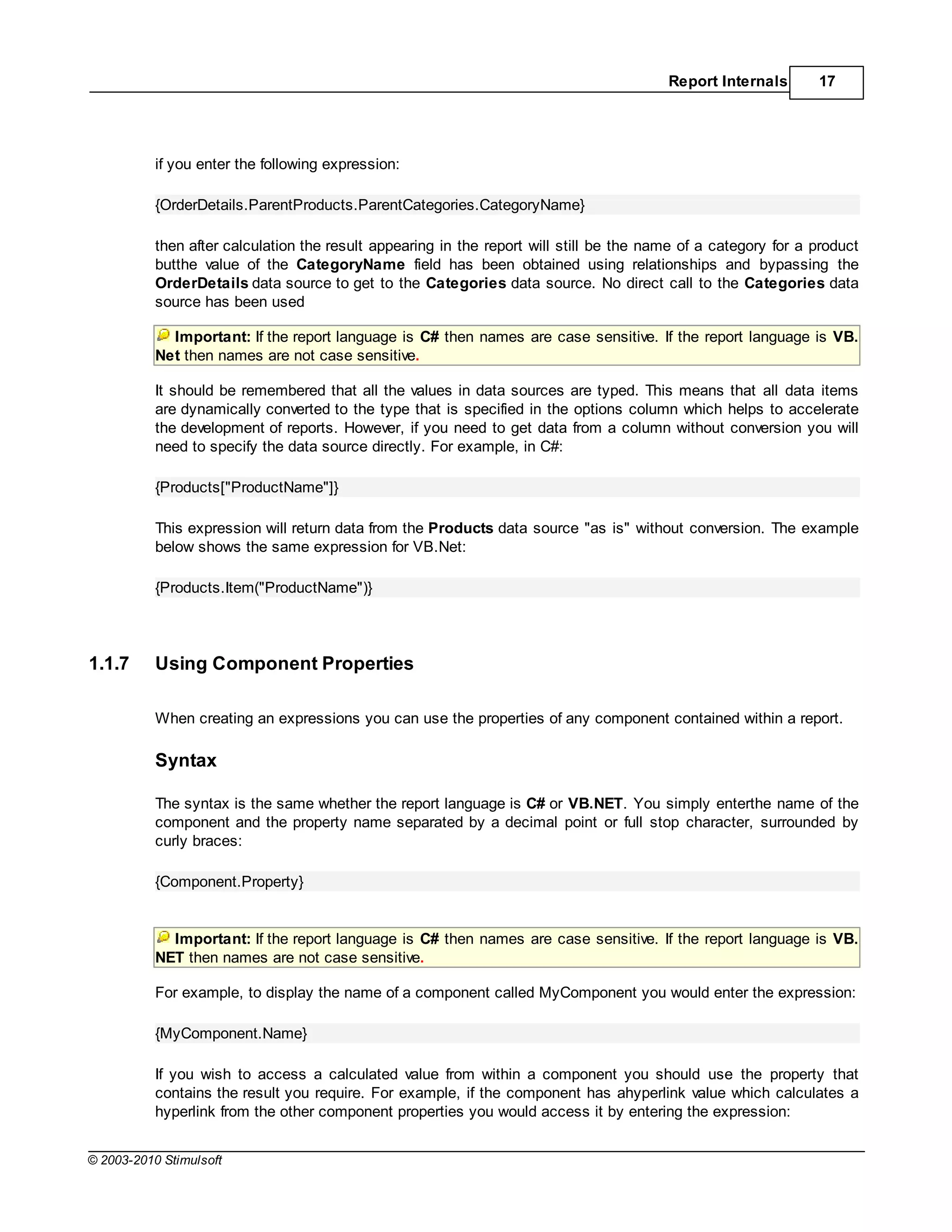 Report Internals       17




           if you enter the following expression:

           {OrderDetails.ParentProducts.ParentCategories.CategoryName}

           then after calculation the result appearing in the report will still be the name of a category for a product
           butthe value of the CategoryName field has been obtained using relationships and bypassing the
           OrderDetails data source to get to the Categories data source. No direct call to the Categories data
           source has been used

             Important: If the report language is C# then names are case sensitive. If the report language is VB.
           Net then names are not case sensitive.

           It should be remembered that all the values in data sources are typed. This means that all data items
           are dynamically converted to the type that is specified in the options column which helps to accelerate
           the development of reports. However, if you need to get data from a column without conversion you will
           need to specify the data source directly. For example, in C#:

           {Products["ProductName"]}

           This expression will return data from the Products data source "as is" without conversion. The example
           below shows the same expression for VB.Net:

           {Products.Item("ProductName")}




1.1.7      Using Component Properties

           When creating an expressions you can use the properties of any component contained within a report.

           Syntax

           The syntax is the same whether the report language is C# or VB.NET. You simply enterthe name of the
           component and the property name separated by a decimal point or full stop character, surrounded by
           curly braces:

           {Component.Property}


             Important: If the report language is C# then names are case sensitive. If the report language is VB.
           NET then names are not case sensitive.

           For example, to display the name of a component called MyComponent you would enter the expression:

           {MyComponent.Name}

           If you wish to access a calculated value from within a component you should use the property that
           contains the result you require. For example, if the component has ahyperlink value which calculates a
           hyperlink from the other component properties you would access it by entering the expression:


© 2003-2010 Stimulsoft
 