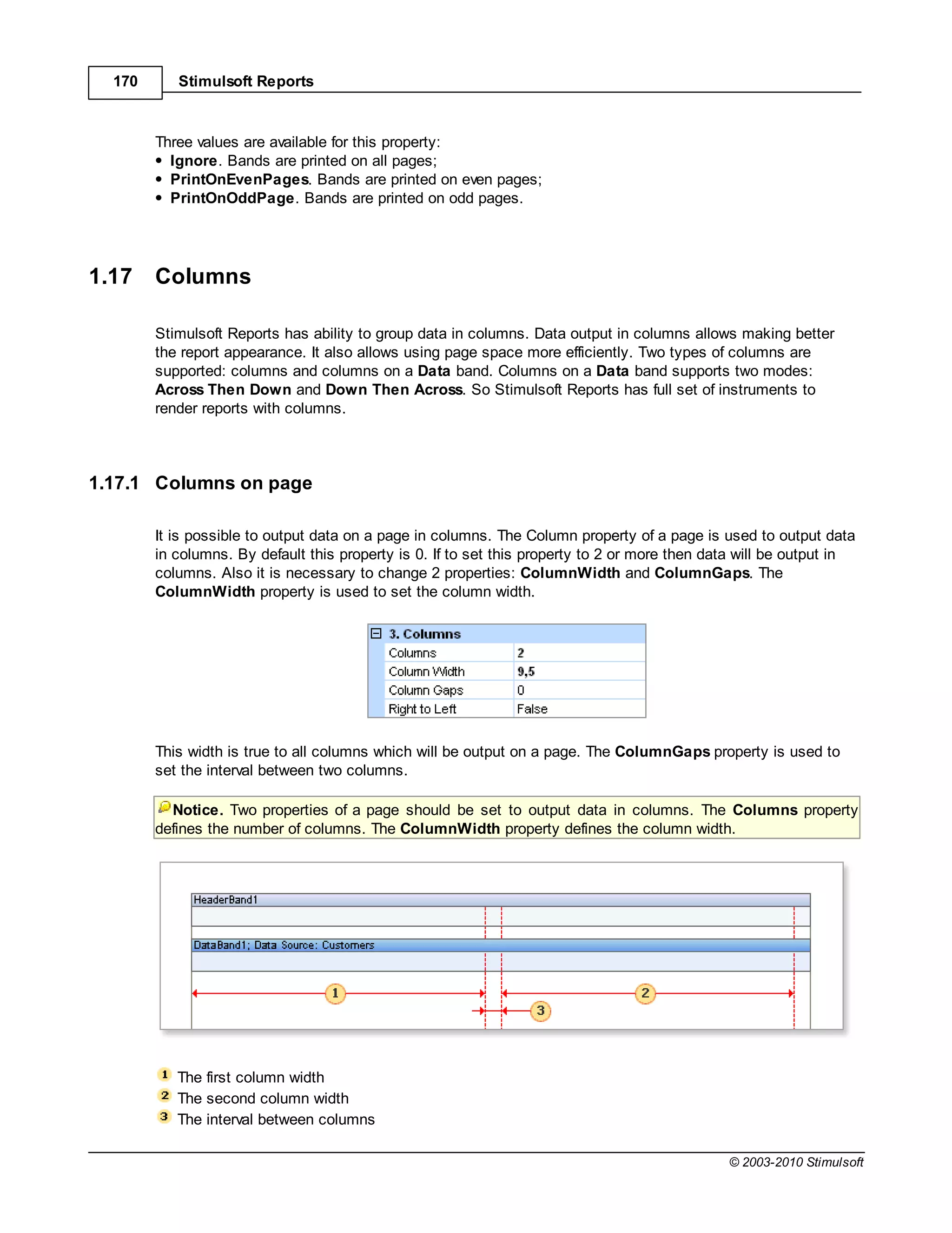 170      Stimulsoft Reports



        Three values are available for this property:
          Ignore. Bands are printed on all pages;
          PrintOnEvenPages. Bands are printed on even pages;
          PrintOnOddPage. Bands are printed on odd pages.




1.17    Columns

        Stimulsoft Reports has ability to group data in columns. Data output in columns allows making better
        the report appearance. It also allows using page space more efficiently. Two types of columns are
        supported: columns and columns on a Data band. Columns on a Data band supports two modes:
        Across Then Down and Down Then Across. So Stimulsoft Reports has full set of instruments to
        render reports with columns.



1.17.1 Columns on page

        It is possible to output data on a page in columns. The Column property of a page is used to output data
        in columns. By default this property is 0. If to set this property to 2 or more then data will be output in
        columns. Also it is necessary to change 2 properties: ColumnWidth and ColumnGaps. The
        ColumnWidth property is used to set the column width.




        This width is true to all columns which will be output on a page. The ColumnGaps property is used to
        set the interval between two columns.

          Notice. Two properties of a page should be set to output data in columns. The Columns property
        defines the number of columns. The ColumnWidth property defines the column width.




           The first column width
           The second column width
           The interval between columns

                                                                                               © 2003-2010 Stimulsoft
 