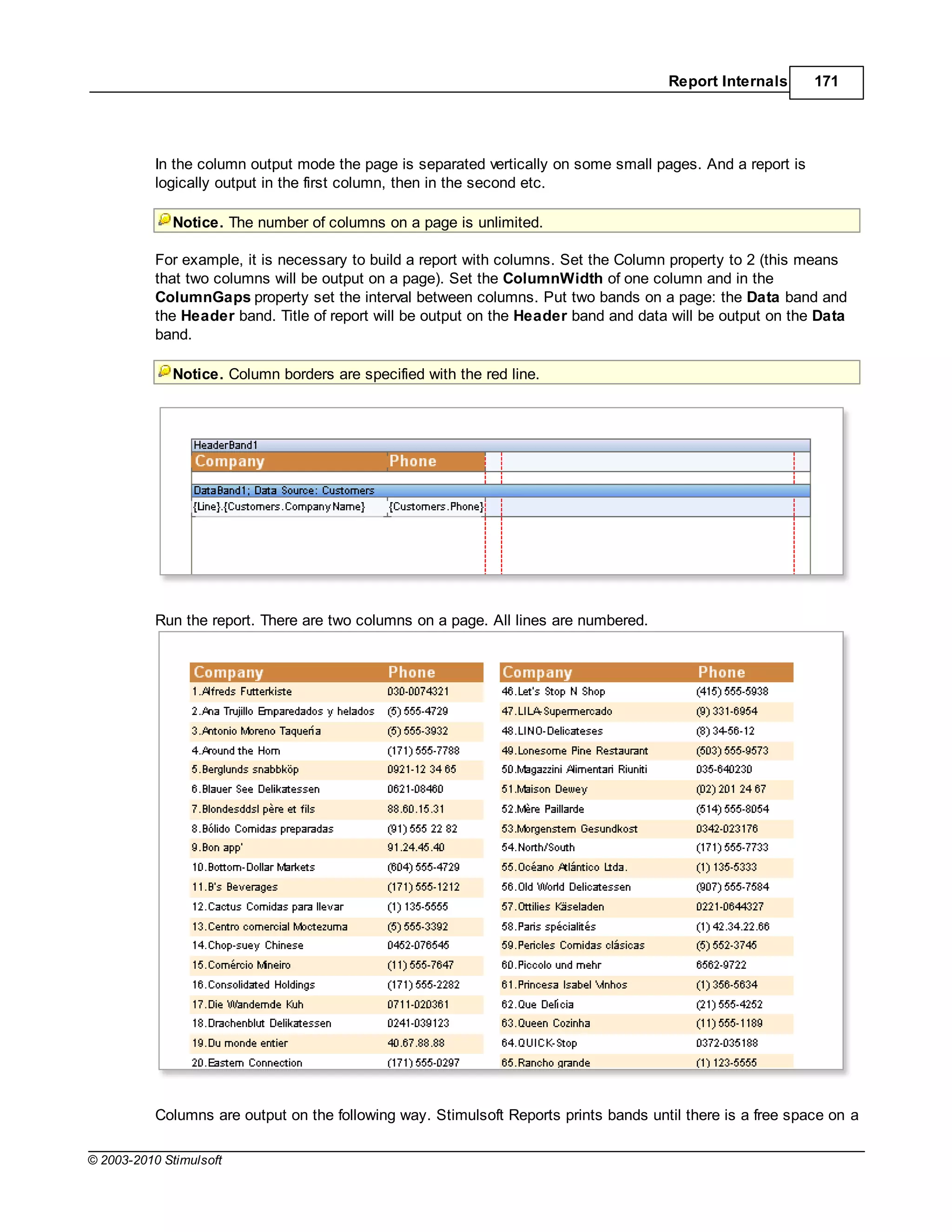 Report Internals      171




           In the column output mode the page is separated vertically on some small pages. And a report is
           logically output in the first column, then in the second etc.

             Notice. The number of columns on a page is unlimited.

           For example, it is necessary to build a report with columns. Set the Column property to 2 (this means
           that two columns will be output on a page). Set the ColumnWidth of one column and in the
           ColumnGaps property set the interval between columns. Put two bands on a page: the Data band and
           the Header band. Title of report will be output on the Header band and data will be output on the Data
           band.

             Notice. Column borders are specified with the red line.




           Run the report. There are two columns on a page. All lines are numbered.




           Columns are output on the following way. Stimulsoft Reports prints bands until there is a free space on a

© 2003-2010 Stimulsoft
 