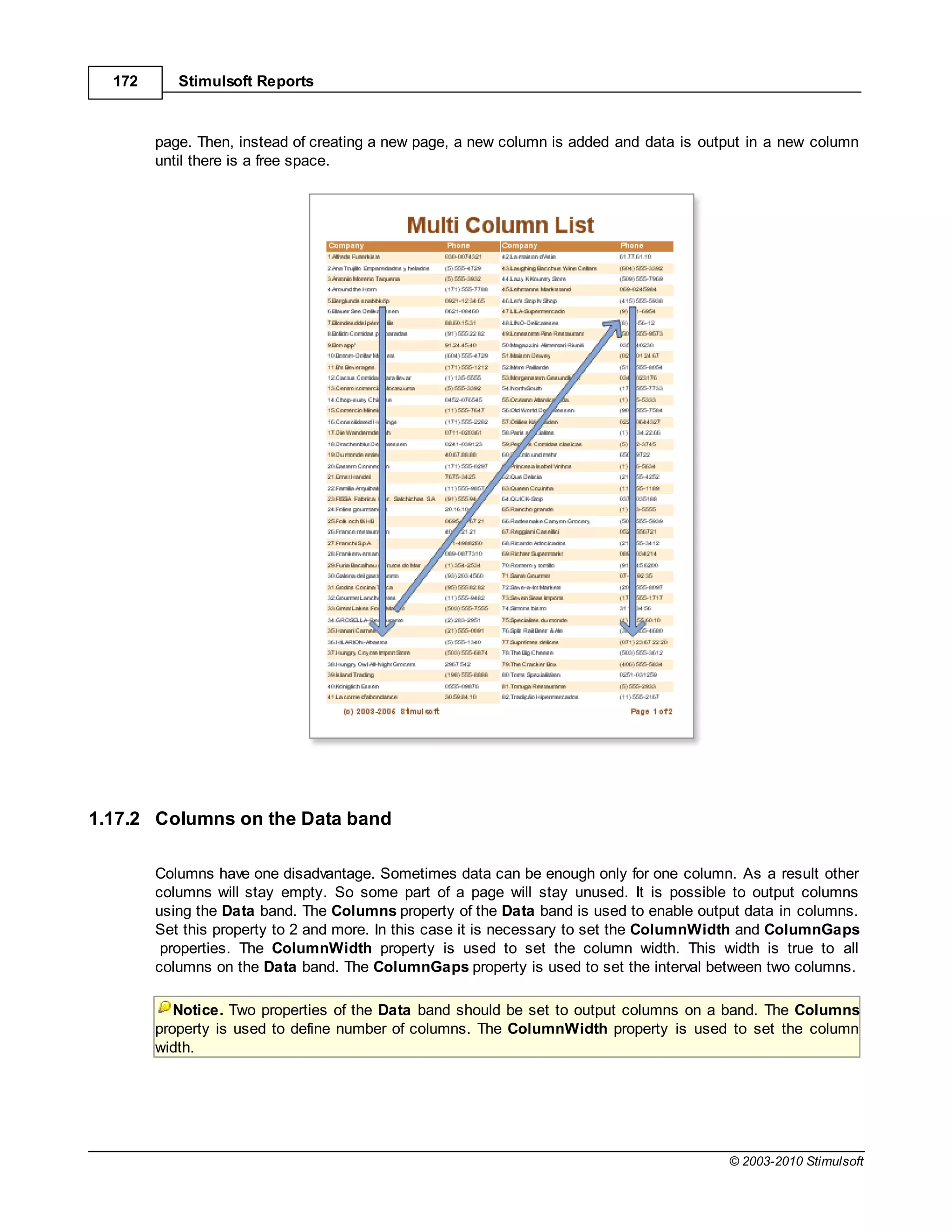 172      Stimulsoft Reports



        page. Then, instead of creating a new page, a new column is added and data is output in a new column
        until there is a free space.




1.17.2 Columns on the Data band

        Columns have one disadvantage. Sometimes data can be enough only for one column. As a result other
        columns will stay empty. So some part of a page will stay unused. It is possible to output columns
        using the Data band. The Columns property of the Data band is used to enable output data in columns.
        Set this property to 2 and more. In this case it is necessary to set the ColumnWidth and ColumnGaps
         properties. The ColumnWidth property is used to set the column width. This width is true to all
        columns on the Data band. The ColumnGaps property is used to set the interval between two columns.

           Notice. Two properties of the Data band should be set to output columns on a band. The Columns
        property is used to define number of columns. The ColumnWidth property is used to set the column
        width.




                                                                                         © 2003-2010 Stimulsoft
 