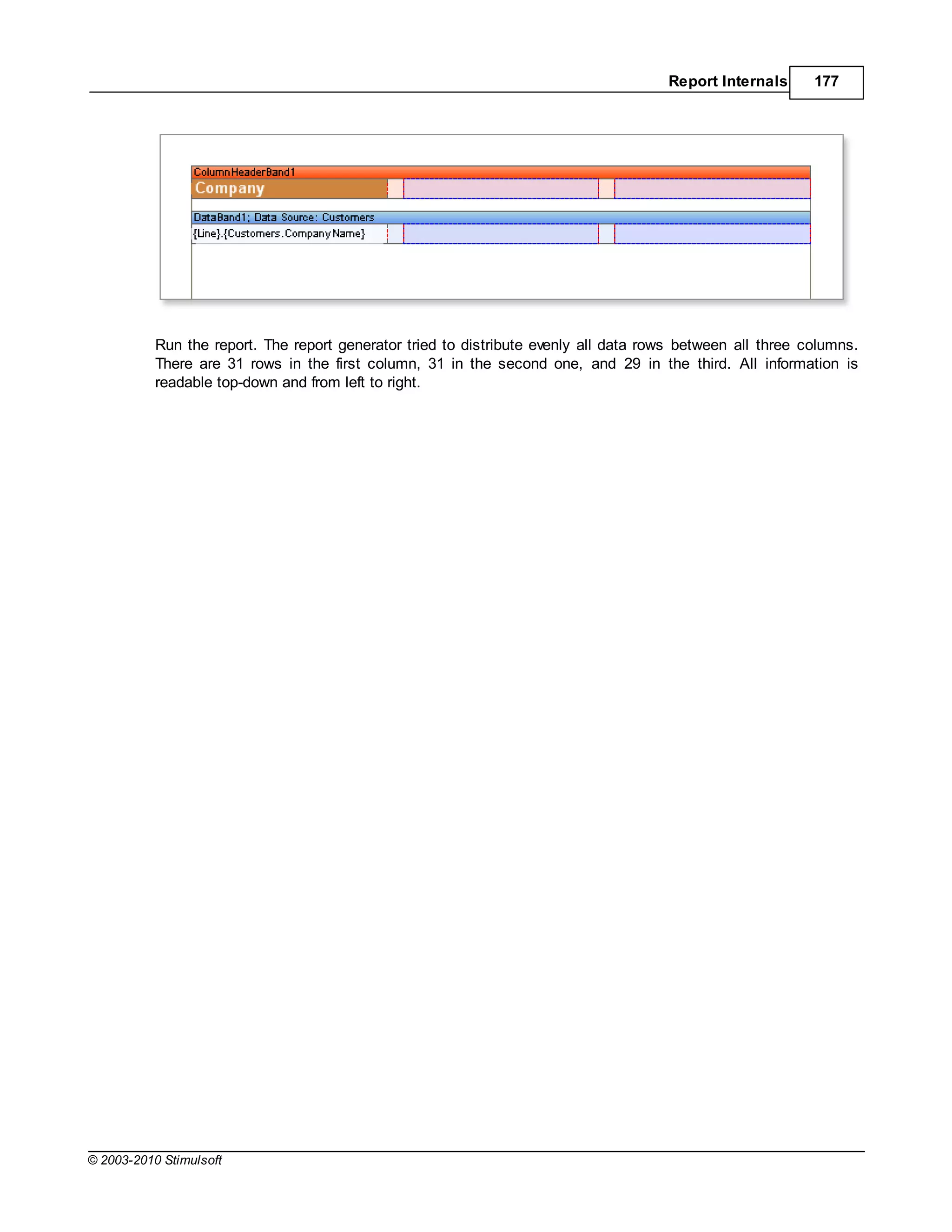 Report Internals      177




           Run the report. The report generator tried to distribute evenly all data rows between all three columns.
           There are 31 rows in the first column, 31 in the second one, and 29 in the third. All information is
           readable top-down and from left to right.




© 2003-2010 Stimulsoft
 
