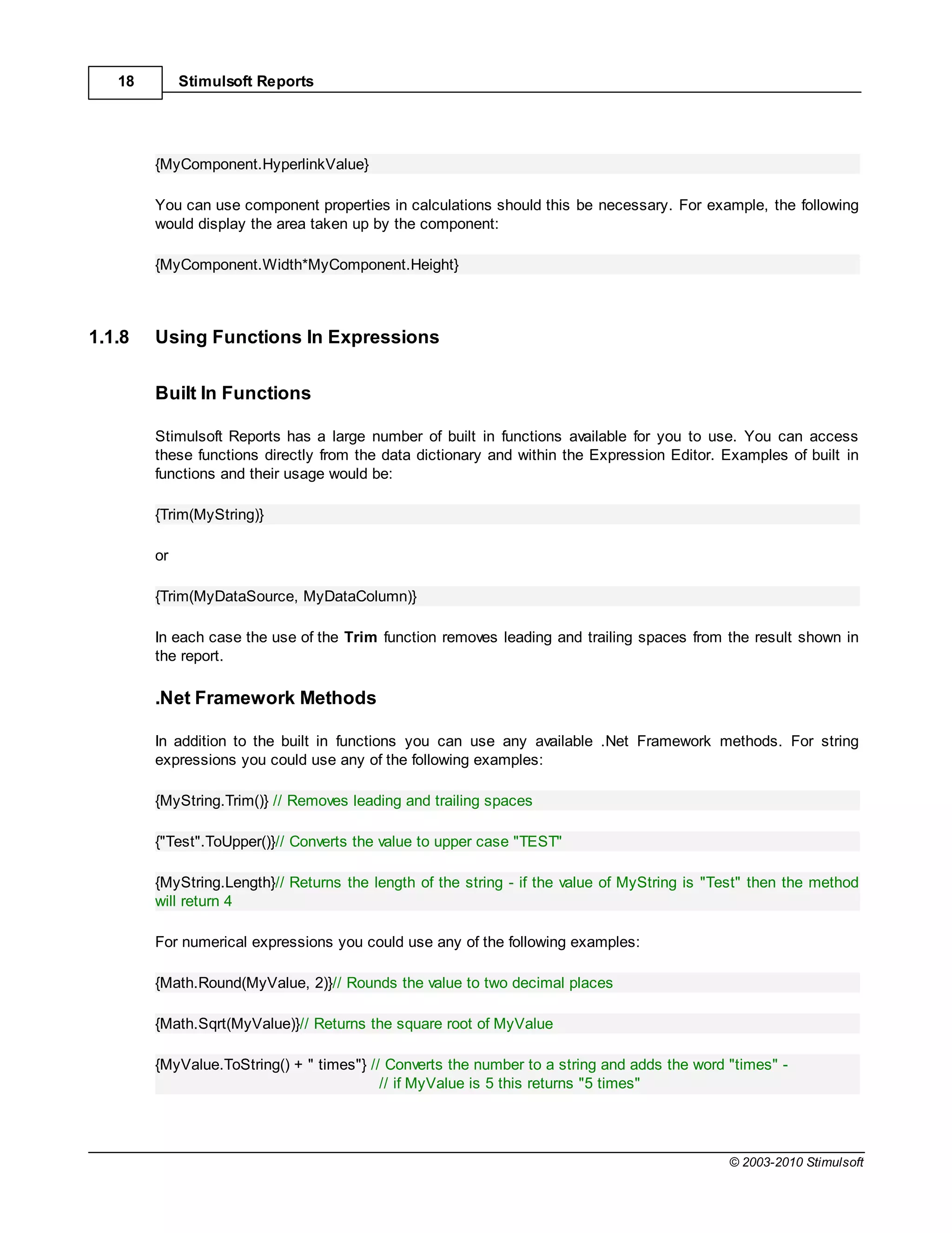 18        Stimulsoft Reports




        {MyComponent.HyperlinkValue}

        You can use component properties in calculations should this be necessary. For example, the following
        would display the area taken up by the component:

        {MyComponent.Width*MyComponent.Height}



1.1.8   Using Functions In Expressions


        Built In Functions

        Stimulsoft Reports has a large number of built in functions available for you to use. You can access
        these functions directly from the data dictionary and within the Expression Editor. Examples of built in
        functions and their usage would be:

        {Trim(MyString)}

        or

        {Trim(MyDataSource, MyDataColumn)}

        In each case the use of the Trim function removes leading and trailing spaces from the result shown in
        the report.

        .Net Framework Methods

        In addition to the built in functions you can use any available .Net Framework methods. For string
        expressions you could use any of the following examples:

        {MyString.Trim()} // Removes leading and trailing spaces

        {"Test".ToUpper()}// Converts the value to upper case "TEST"

        {MyString.Length}// Returns the length of the string - if the value of MyString is "Test" then the method
        will return 4

        For numerical expressions you could use any of the following examples:

        {Math.Round(MyValue, 2)}// Rounds the value to two decimal places

        {Math.Sqrt(MyValue)}// Returns the square root of MyValue

        {MyValue.ToString() + " times"} // Converts the number to a string and adds the word "times" -
                                          // if MyValue is 5 this returns "5 times"




                                                                                             © 2003-2010 Stimulsoft
 