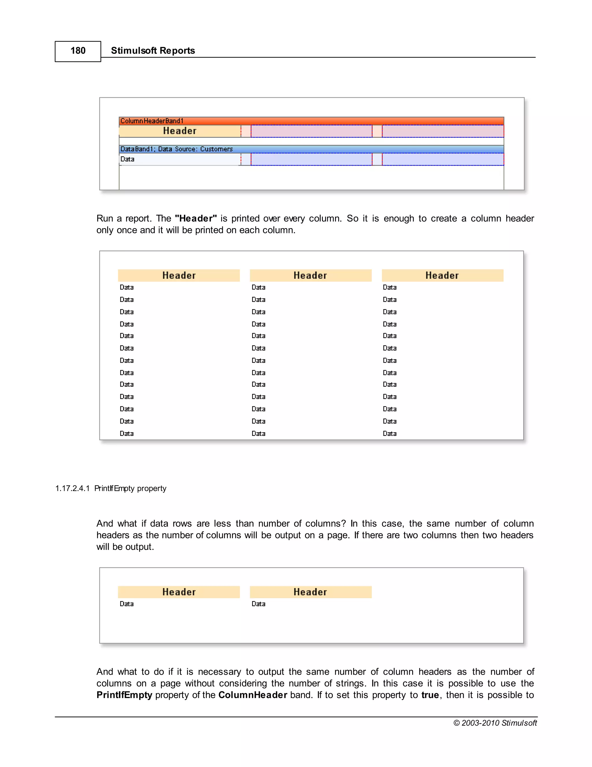 180         Stimulsoft Reports




           Run a report. The "Header" is printed over every column. So it is enough to create a column header
           only once and it will be printed on each column.




1.17.2.4.1 PrintIfEmpty property



           And what if data rows are less than number of columns? In this case, the same number of column
           headers as the number of columns will be output on a page. If there are two columns then two headers
           will be output.




           And what to do if it is necessary to output the same number of column headers as the number of
           columns on a page without considering the number of strings. In this case it is possible to use the
           PrintIfEmpty property of the ColumnHeader band. If to set this property to true, then it is possible to

                                                                                              © 2003-2010 Stimulsoft
 