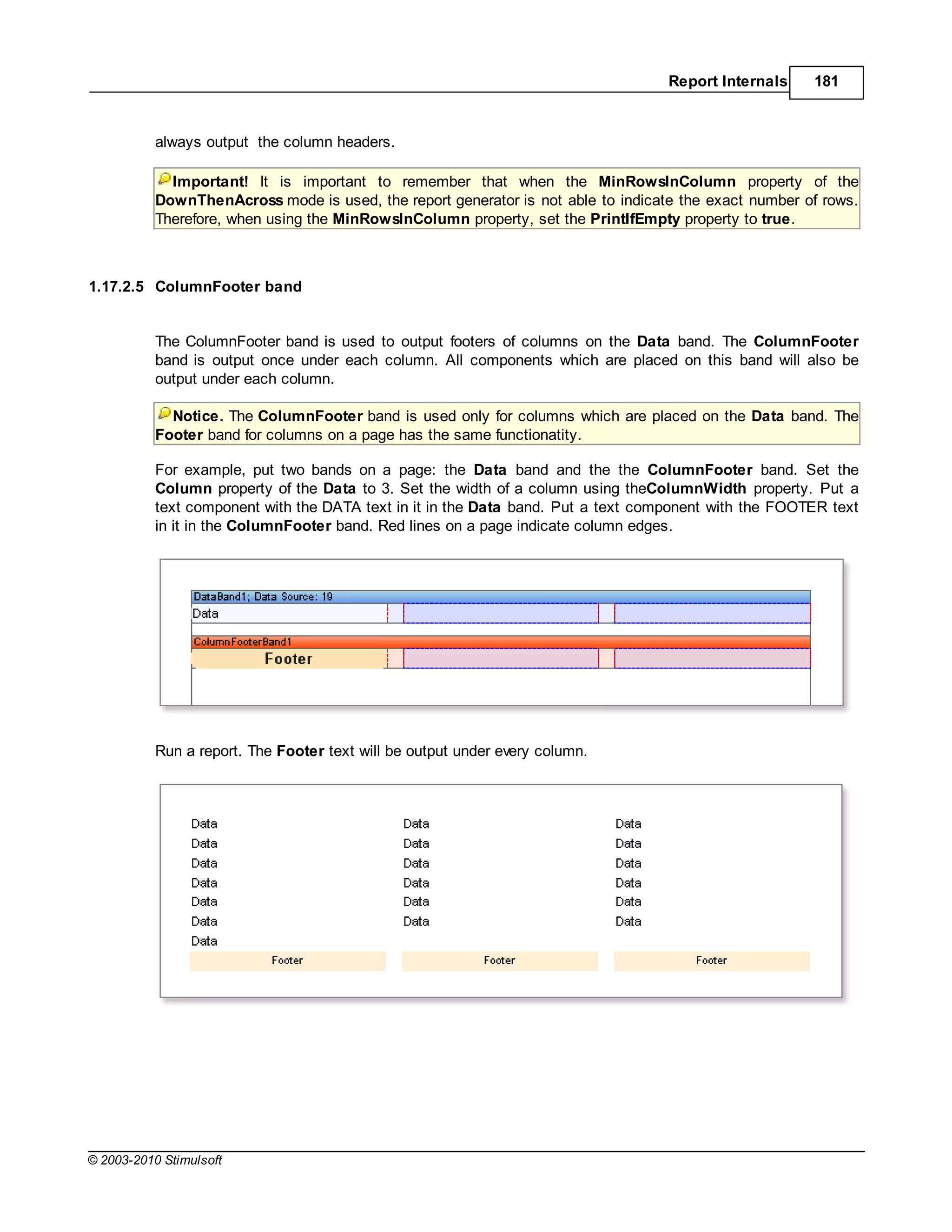 Report Internals    181



           always output the column headers.

             Important! It is important to remember that when the MinRowsInColumn property of the
           DownThenAcross mode is used, the report generator is not able to indicate the exact number of rows.
           Therefore, when using the MinRowsInColumn property, set the PrintIfEmpty property to true.



1.17.2.5 ColumnFooter band


           The ColumnFooter band is used to output footers of columns on the Data band. The ColumnFooter
           band is output once under each column. All components which are placed on this band will also be
           output under each column.

             Notice. The ColumnFooter band is used only for columns which are placed on the Data band. The
           Footer band for columns on a page has the same functionatity.

           For example, put two bands on a page: the Data band and the the ColumnFooter band. Set the
           Column property of the Data to 3. Set the width of a column using theColumnWidth property. Put a
           text component with the DATA text in it in the Data band. Put a text component with the FOOTER text
           in it in the ColumnFooter band. Red lines on a page indicate column edges.




           Run a report. The Footer text will be output under every column.




© 2003-2010 Stimulsoft
 