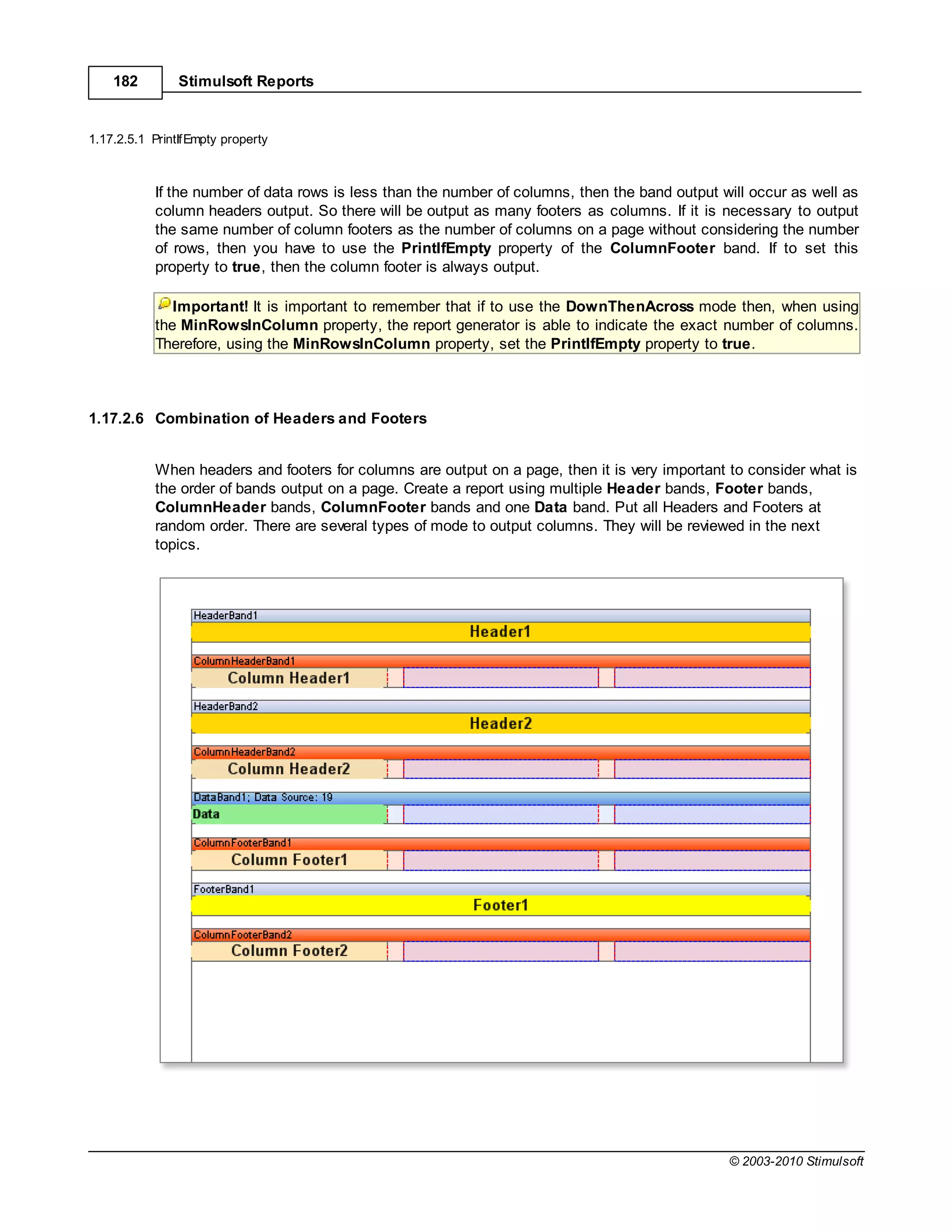 182         Stimulsoft Reports


1.17.2.5.1 PrintIfEmpty property



           If the number of data rows is less than the number of columns, then the band output will occur as well as
           column headers output. So there will be output as many footers as columns. If it is necessary to output
           the same number of column footers as the number of columns on a page without considering the number
           of rows, then you have to use the PrintIfEmpty property of the ColumnFooter band. If to set this
           property to true, then the column footer is always output.

              Important! It is important to remember that if to use the DownThenAcross mode then, when using
           the MinRowsInColumn property, the report generator is able to indicate the exact number of columns.
           Therefore, using the MinRowsInColumn property, set the PrintIfEmpty property to true.



1.17.2.6 Combination of Headers and Footers


           When headers and footers for columns are output on a page, then it is very important to consider what is
           the order of bands output on a page. Create a report using multiple Header bands, Footer bands,
           ColumnHeader bands, ColumnFooter bands and one Data band. Put all Headers and Footers at
           random order. There are several types of mode to output columns. They will be reviewed in the next
           topics.




                                                                                                © 2003-2010 Stimulsoft
 