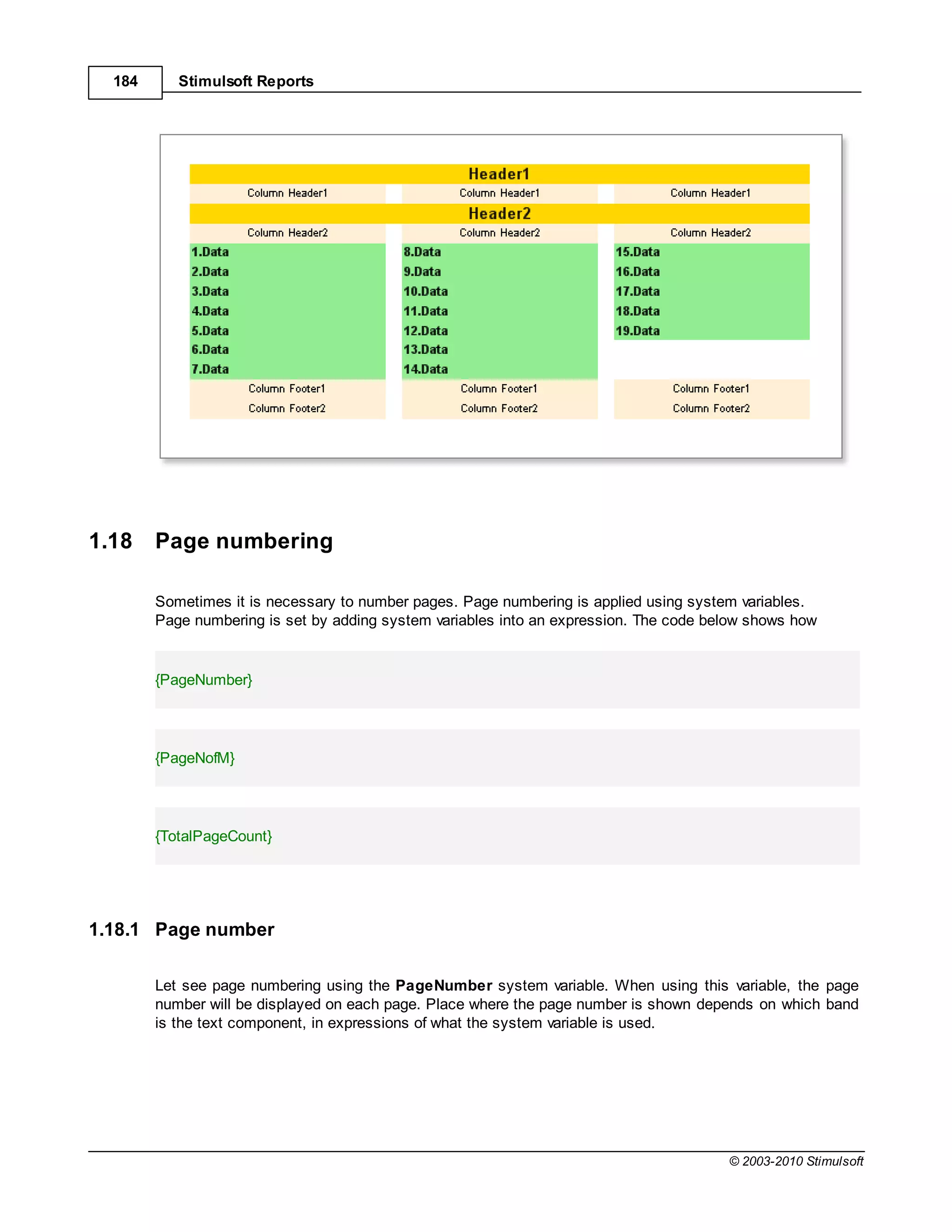184      Stimulsoft Reports




1.18    Page numbering

        Sometimes it is necessary to number pages. Page numbering is applied using system variables.
        Page numbering is set by adding system variables into an expression. The code below shows how


        {PageNumber}




        {PageNofM}




        {TotalPageCount}




1.18.1 Page number

        Let see page numbering using the PageNumber system variable. When using this variable, the page
        number will be displayed on each page. Place where the page number is shown depends on which band
        is the text component, in expressions of what the system variable is used.




                                                                                        © 2003-2010 Stimulsoft
 