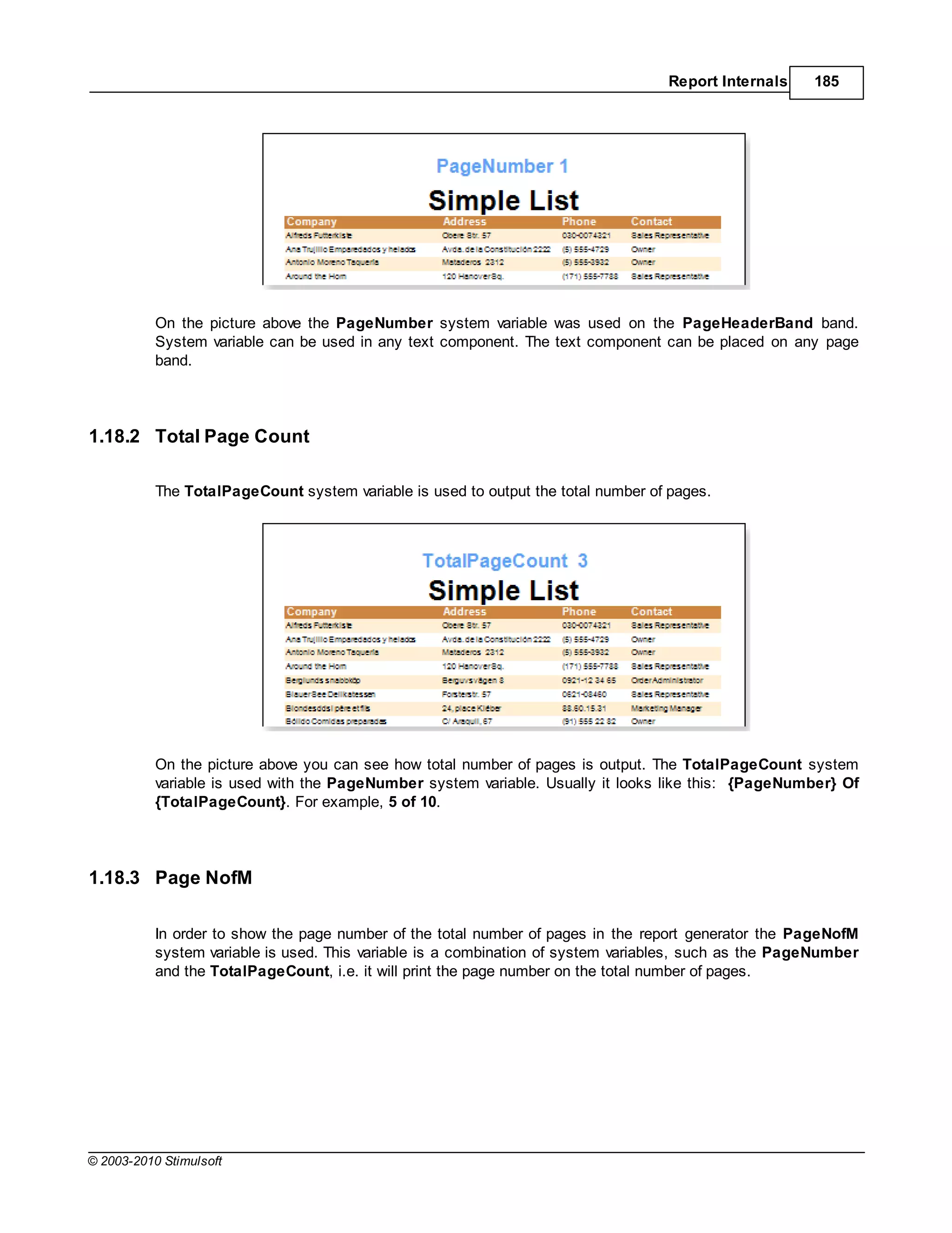 Report Internals    185




           On the picture above the PageNumber system variable was used on the PageHeaderBand band.
           System variable can be used in any text component. The text component can be placed on any page
           band.




1.18.2 Total Page Count

           The TotalPageCount system variable is used to output the total number of pages.




           On the picture above you can see how total number of pages is output. The TotalPageCount system
           variable is used with the PageNumber system variable. Usually it looks like this: {PageNumber} Of
           {TotalPageCount}. For example, 5 of 10.




1.18.3 Page NofM

           In order to show the page number of the total number of pages in the report generator the PageNofM
           system variable is used. This variable is a combination of system variables, such as the PageNumber
           and the TotalPageCount, i.e. it will print the page number on the total number of pages.




© 2003-2010 Stimulsoft
 