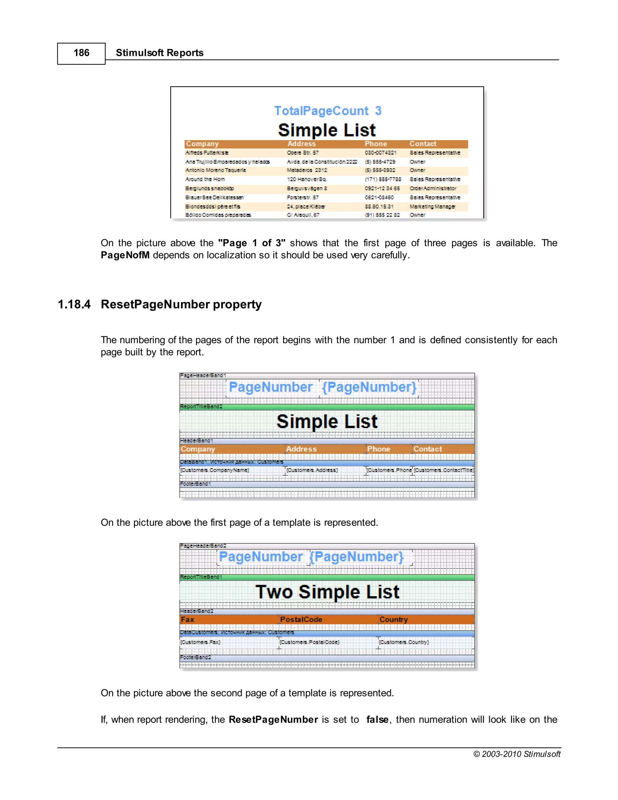 186      Stimulsoft Reports




        On the picture above the "Page 1 of 3" shows that the first page of three pages is available. The
        PageNofM depends on localization so it should be used very carefully.




1.18.4 ResetPageNumber property

        The numbering of the pages of the report begins with the number 1 and is defined consistently for each
        page built by the report.




        On the picture above the first page of a template is represented.




        On the picture above the second page of a template is represented.

        If, when report rendering, the ResetPageNumber is set to false, then numeration will look like on the


                                                                                           © 2003-2010 Stimulsoft
 