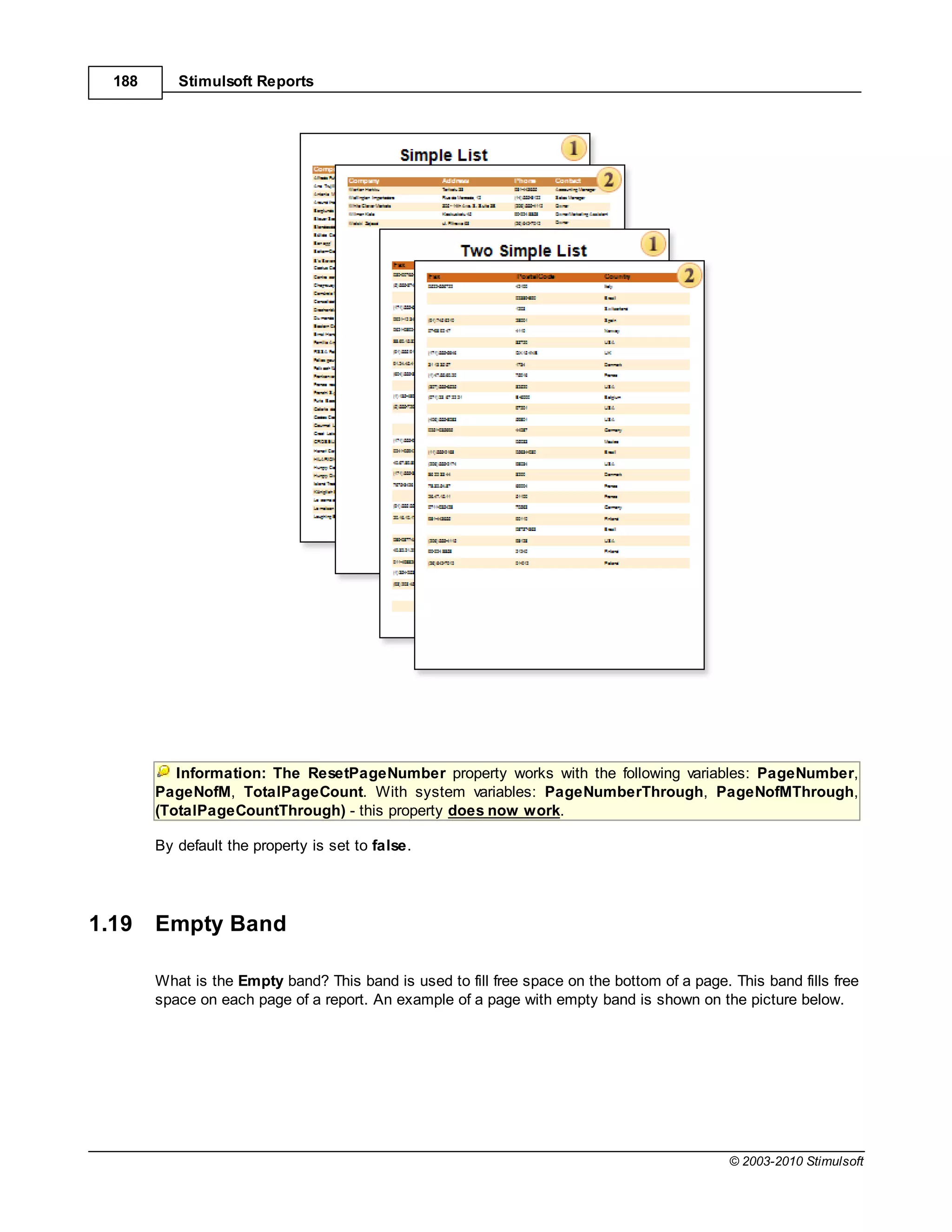 188      Stimulsoft Reports




           Information: The ResetPageNumber property works with the following variables: PageNumber,
        PageNofM, TotalPageCount. With system variables: PageNumberThrough, PageNofMThrough,
        (TotalPageCountThrough) - this property does now work.

        By default the property is set to false.




1.19    Empty Band

        What is the Empty band? This band is used to fill free space on the bottom of a page. This band fills free
        space on each page of a report. An example of a page with empty band is shown on the picture below.




                                                                                              © 2003-2010 Stimulsoft
 