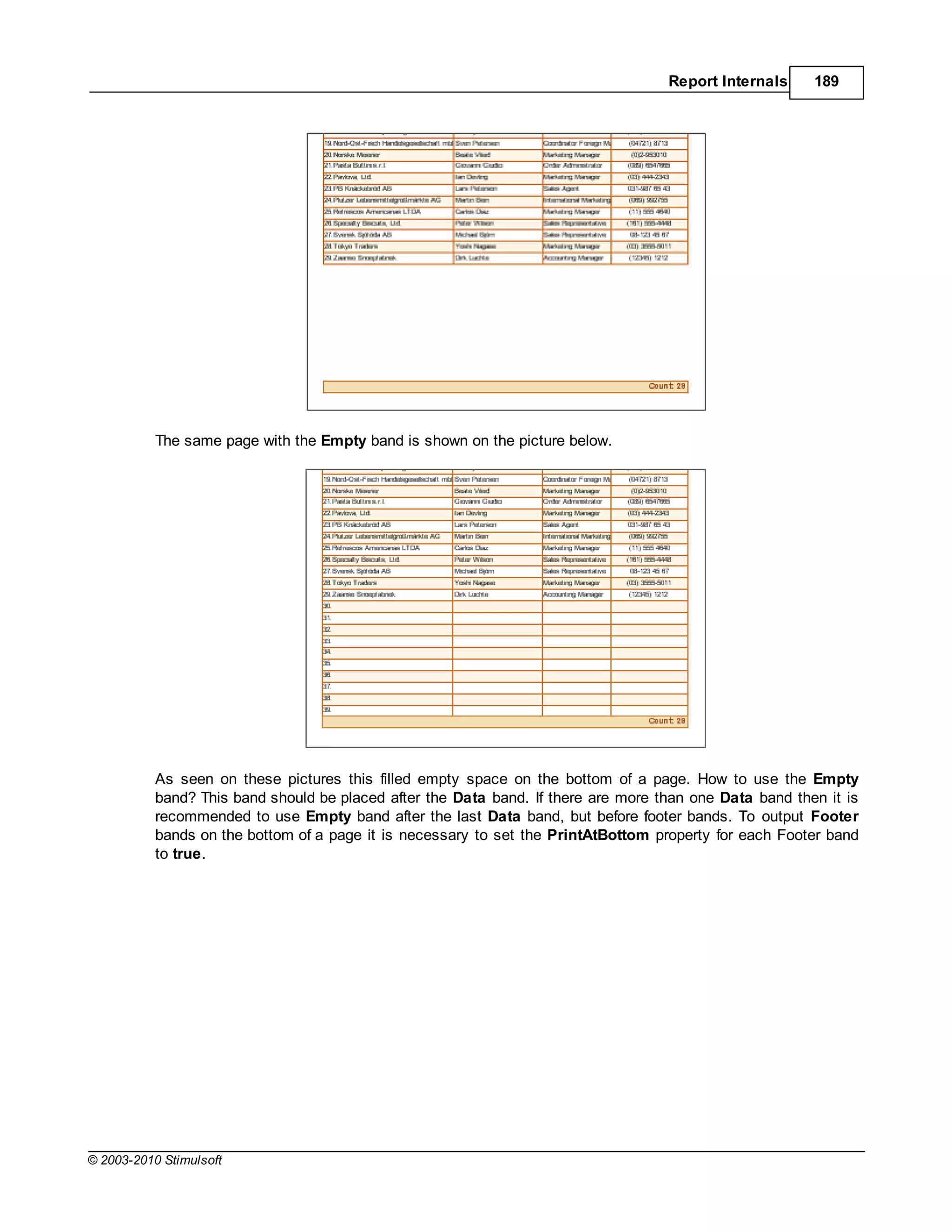 Report Internals     189




           The same page with the Empty band is shown on the picture below.




           As seen on these pictures this filled empty space on the bottom of a page. How to use the Empty
           band? This band should be placed after the Data band. If there are more than one Data band then it is
           recommended to use Empty band after the last Data band, but before footer bands. To output Footer
           bands on the bottom of a page it is necessary to set the PrintAtBottom property for each Footer band
           to true.




© 2003-2010 Stimulsoft
 