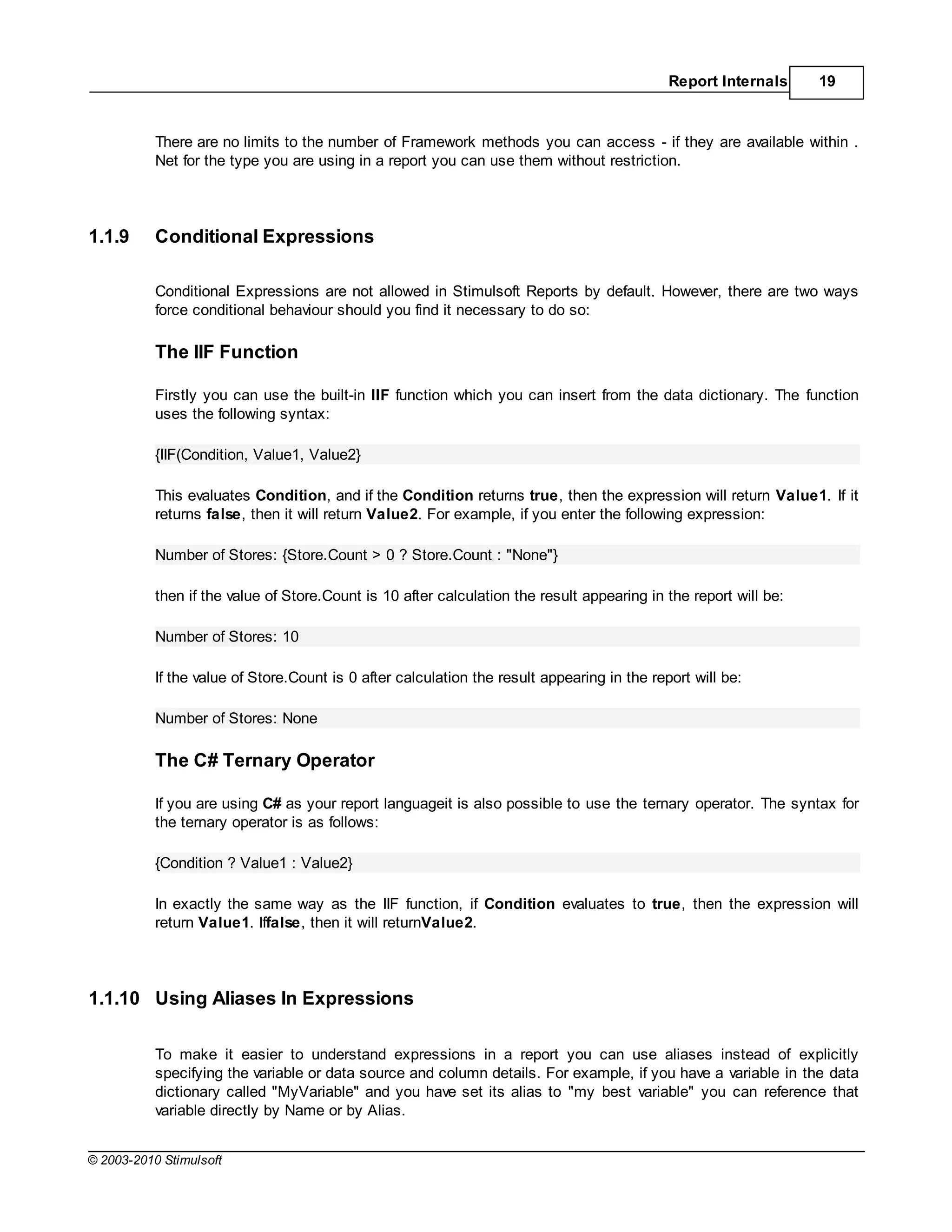 Report Internals     19



           There are no limits to the number of Framework methods you can access - if they are available within .
           Net for the type you are using in a report you can use them without restriction.




1.1.9      Conditional Expressions

           Conditional Expressions are not allowed in Stimulsoft Reports by default. However, there are two ways
           force conditional behaviour should you find it necessary to do so:

           The IIF Function

           Firstly you can use the built-in IIF function which you can insert from the data dictionary. The function
           uses the following syntax:

           {IIF(Condition, Value1, Value2}

           This evaluates Condition, and if the Condition returns true, then the expression will return Value1. If it
           returns false, then it will return Value2. For example, if you enter the following expression:

           Number of Stores: {Store.Count > 0 ? Store.Count : "None"}

           then if the value of Store.Count is 10 after calculation the result appearing in the report will be:

           Number of Stores: 10

           If the value of Store.Count is 0 after calculation the result appearing in the report will be:

           Number of Stores: None

           The C# Ternary Operator

           If you are using C# as your report languageit is also possible to use the ternary operator. The syntax for
           the ternary operator is as follows:

           {Condition ? Value1 : Value2}

           In exactly the same way as the IIF function, if Condition evaluates to true, then the expression will
           return Value1. Iffalse, then it will returnValue2.




1.1.10 Using Aliases In Expressions

           To make it easier to understand expressions in a report you can use aliases instead of explicitly
           specifying the variable or data source and column details. For example, if you have a variable in the data
           dictionary called "MyVariable" and you have set its alias to "my best variable" you can reference that
           variable directly by Name or by Alias.


© 2003-2010 Stimulsoft
 