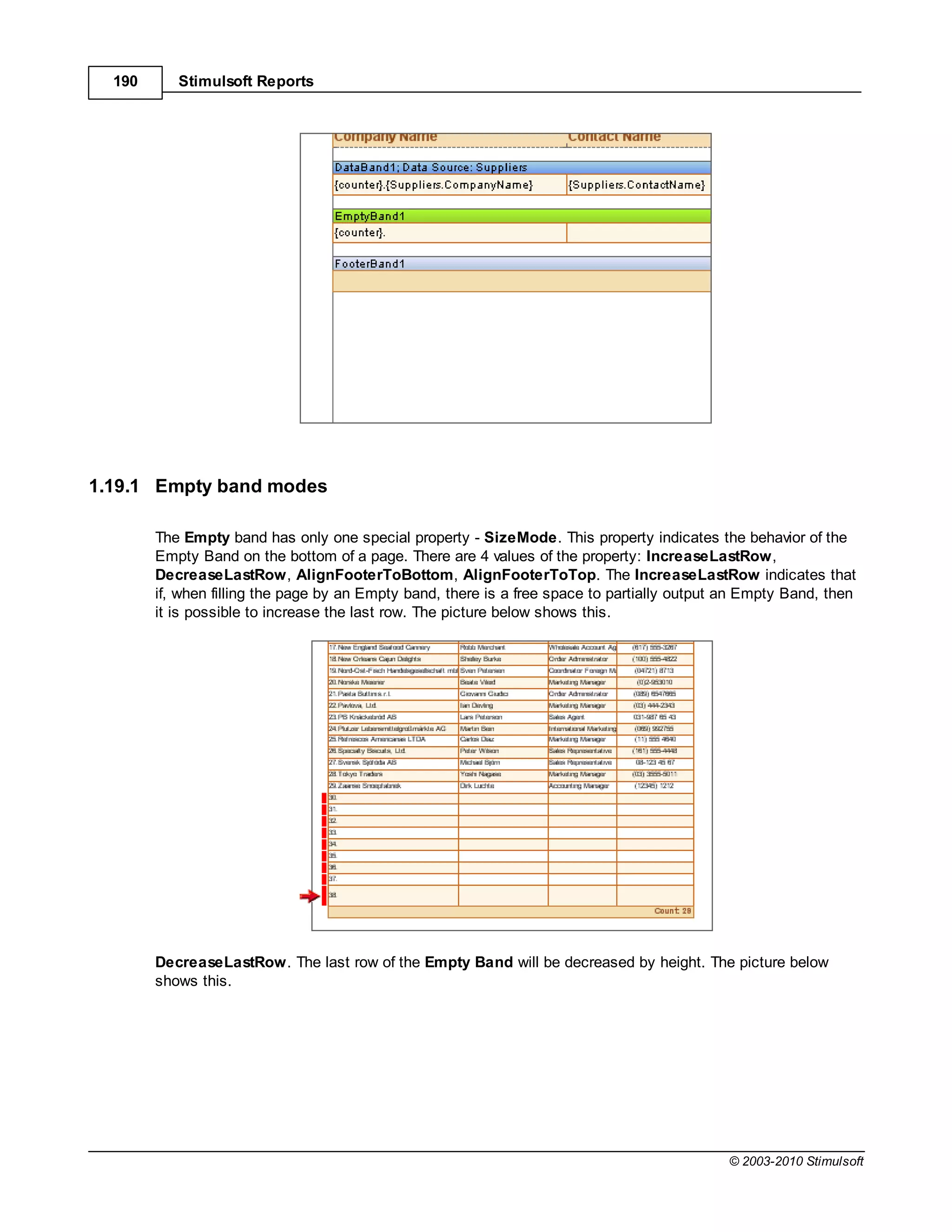 190      Stimulsoft Reports




1.19.1 Empty band modes

        The Empty band has only one special property - SizeMode. This property indicates the behavior of the
        Empty Band on the bottom of a page. There are 4 values of the property: IncreaseLastRow,
        DecreaseLastRow, AlignFooterToBottom, AlignFooterToTop. The IncreaseLastRow indicates that
        if, when filling the page by an Empty band, there is a free space to partially output an Empty Band, then
        it is possible to increase the last row. The picture below shows this.




        DecreaseLastRow. The last row of the Empty Band will be decreased by height. The picture below
        shows this.




                                                                                              © 2003-2010 Stimulsoft
 
