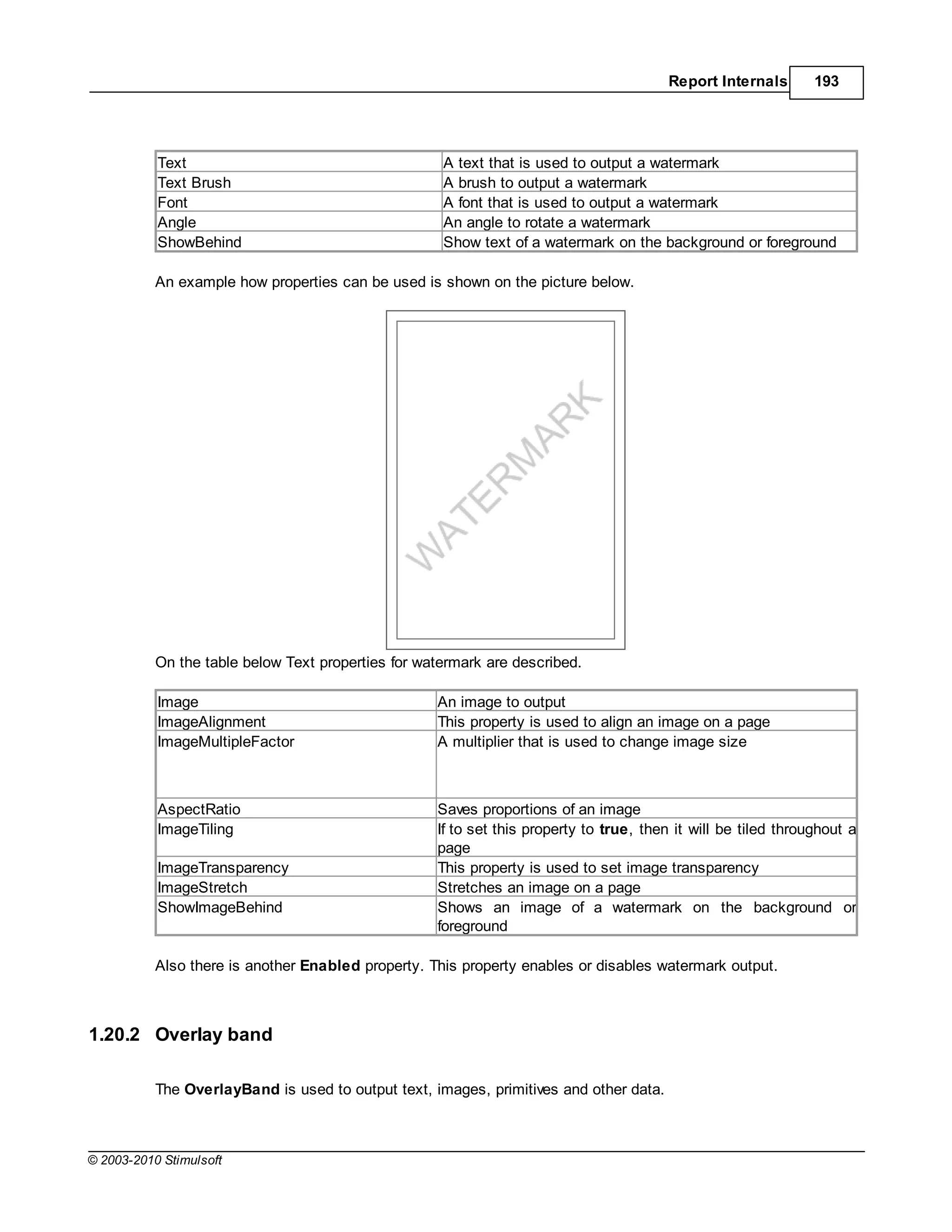 Report Internals        193




           Text                                      A text that is used to output a watermark
           Text Brush                                A brush to output a watermark
           Font                                      A font that is used to output a watermark
           Angle                                     An angle to rotate a watermark
           ShowBehind                                Show text of a watermark on the background or foreground

           An example how properties can be used is shown on the picture below.




           On the table below Text properties for watermark are described.

           Image                                    An image to output
           ImageAlignment                           This property is used to align an image on a page
           ImageMultipleFactor                      A multiplier that is used to change image size



           AspectRatio                              Saves proportions of an image
           ImageTiling                              If to set this property to true, then it will be tiled throughout a
                                                    page
           ImageTransparency                        This property is used to set image transparency
           ImageStretch                             Stretches an image on a page
           ShowImageBehind                          Shows an image of a watermark on the background or
                                                    foreground

           Also there is another Enabled property. This property enables or disables watermark output.



1.20.2 Overlay band

           The OverlayBand is used to output text, images, primitives and other data.



© 2003-2010 Stimulsoft
 