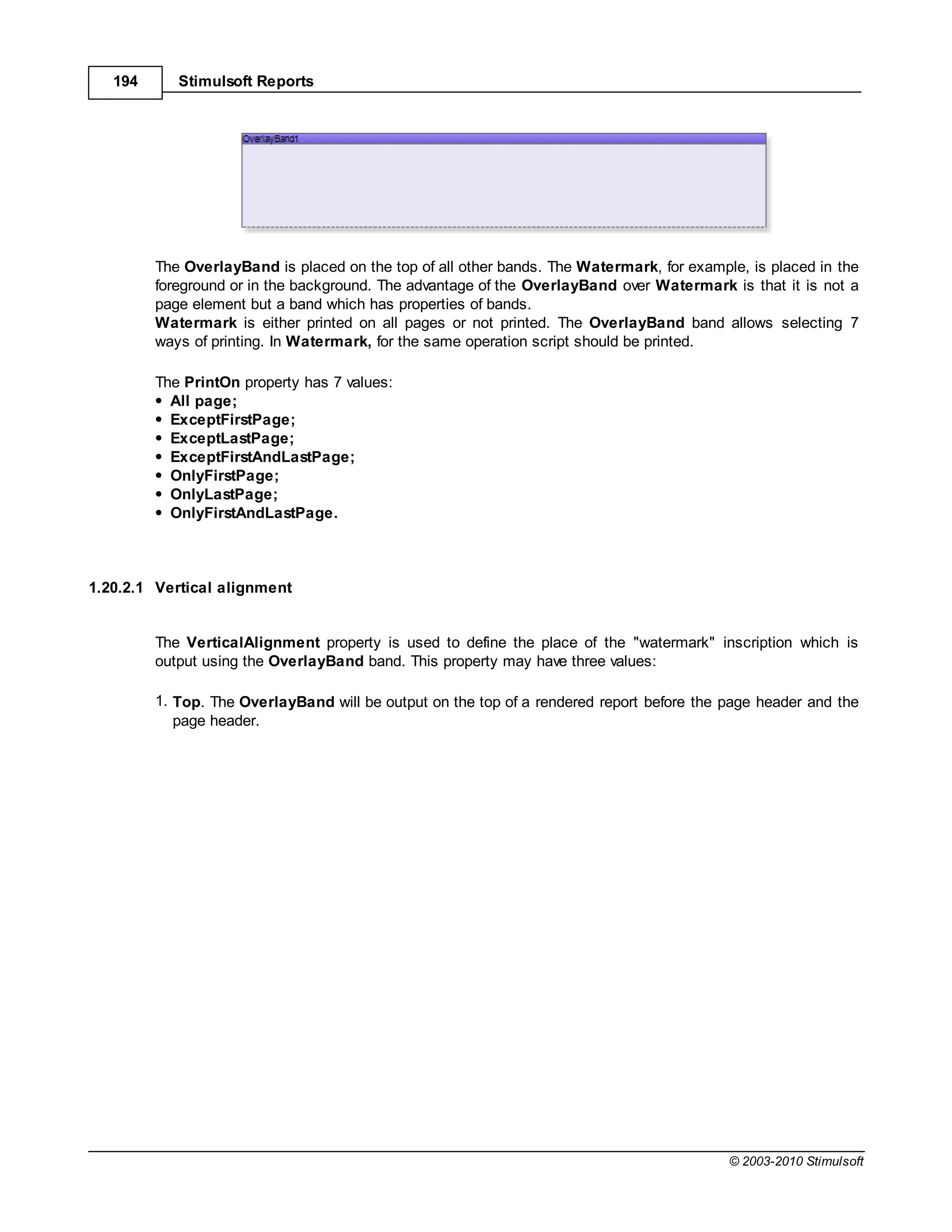 194      Stimulsoft Reports




         The OverlayBand is placed on the top of all other bands. The Watermark, for example, is placed in the
         foreground or in the background. The advantage of the OverlayBand over Watermark is that it is not a
         page element but a band which has properties of bands.
         Watermark is either printed on all pages or not printed. The OverlayBand band allows selecting 7
         ways of printing. In Watermark, for the same operation script should be printed.

         The PrintOn property has 7 values:
           All page;
           ExceptFirstPage;
           ExceptLastPage;
           ExceptFirstAndLastPage;
           OnlyFirstPage;
           OnlyLastPage;
           OnlyFirstAndLastPage.



1.20.2.1 Vertical alignment


         The VerticalAlignment property is used to define the place of the "watermark" inscription which is
         output using the OverlayBand band. This property may have three values:

         1. Top. The OverlayBand will be output on the top of a rendered report before the page header and the
            page header.




                                                                                           © 2003-2010 Stimulsoft
 