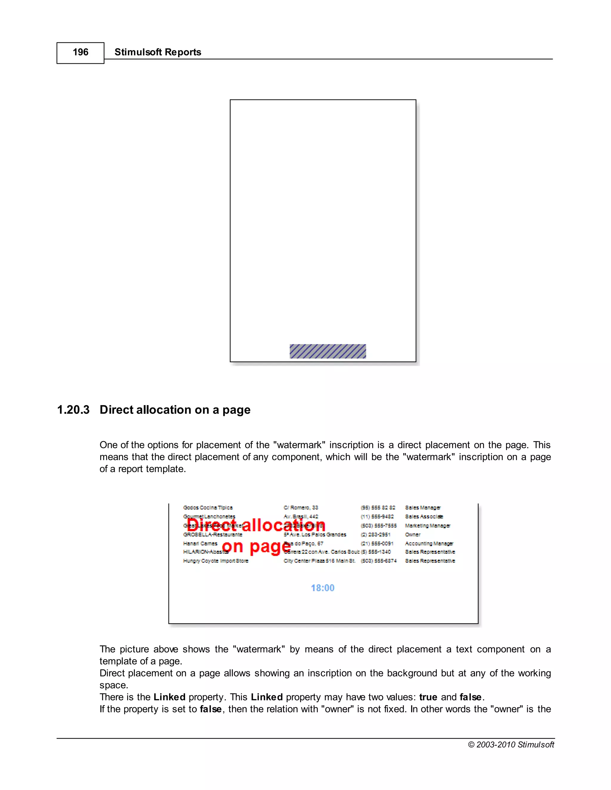 196      Stimulsoft Reports




1.20.3 Direct allocation on a page

        One of the options for placement of the "watermark" inscription is a direct placement on the page. This
        means that the direct placement of any component, which will be the "watermark" inscription on a page
        of a report template.




        The picture above shows the "watermark" by means of the direct placement a text component on a
        template of a page.
        Direct placement on a page allows showing an inscription on the background but at any of the working
        space.
        There is the Linked property. This Linked property may have two values: true and false.
        If the property is set to false, then the relation with "owner" is not fixed. In other words the "owner" is the


                                                                                                  © 2003-2010 Stimulsoft
 
