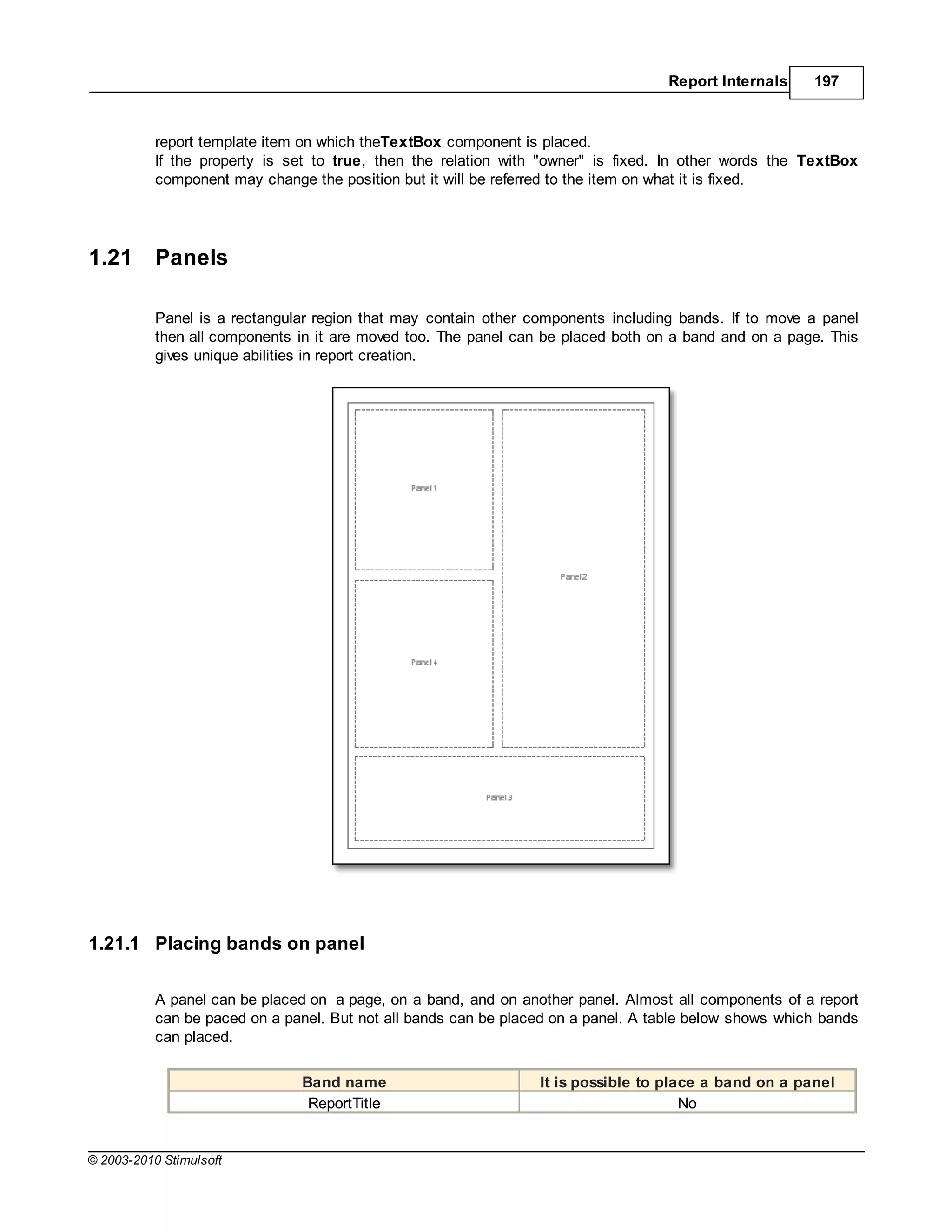 Report Internals    197



           report template item on which theTextBox component is placed.
           If the property is set to true, then the relation with "owner" is fixed. In other words the TextBox
           component may change the position but it will be referred to the item on what it is fixed.




1.21       Panels

           Panel is a rectangular region that may contain other components including bands. If to move a panel
           then all components in it are moved too. The panel can be placed both on a band and on a page. This
           gives unique abilities in report creation.




1.21.1 Placing bands on panel

           A panel can be placed on a page, on a band, and on another panel. Almost all components of a report
           can be paced on a panel. But not all bands can be placed on a panel. A table below shows which bands
           can placed.

                               Band name                         It is possible to place a band on a panel
                                ReportTitle                                           No


© 2003-2010 Stimulsoft
 