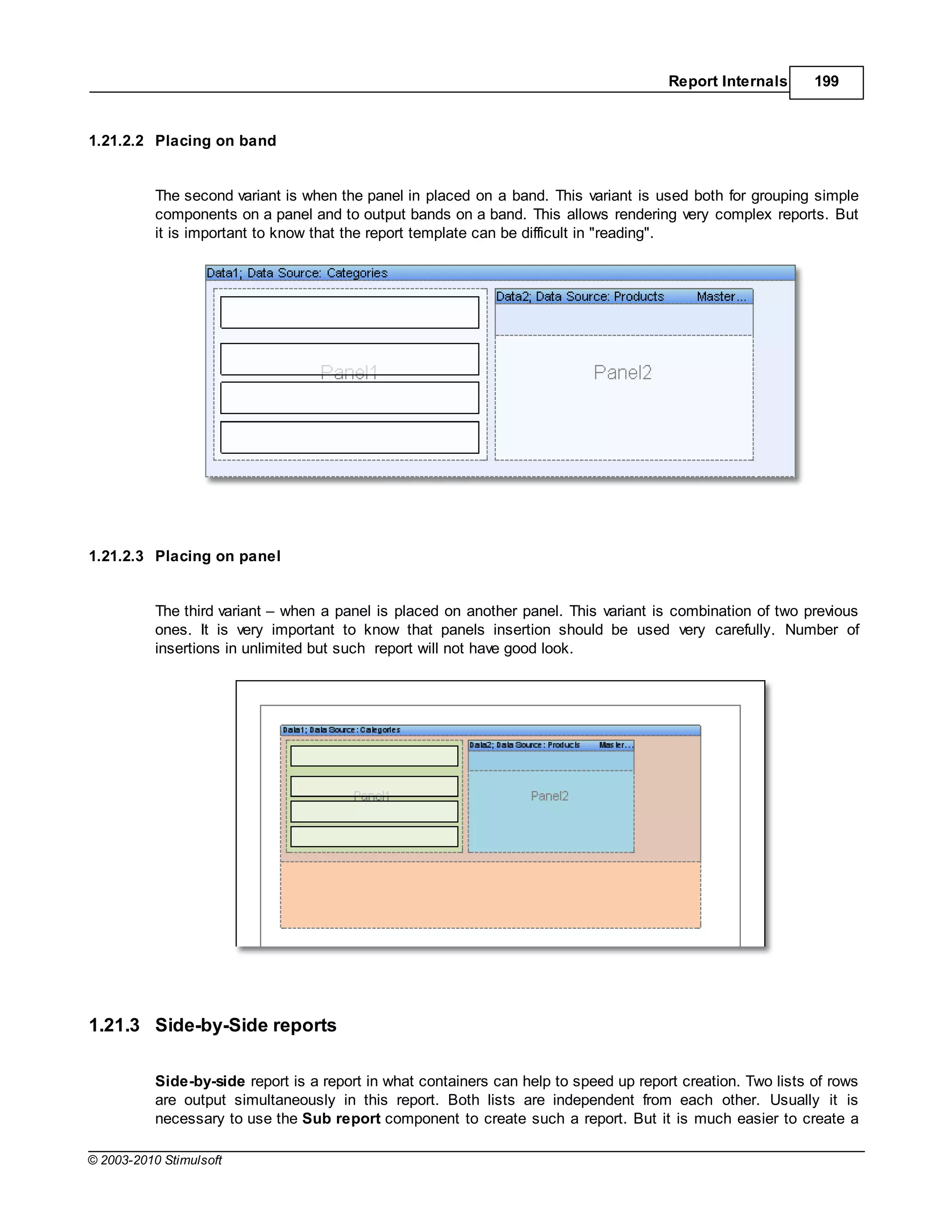 Report Internals      199


1.21.2.2 Placing on band


           The second variant is when the panel in placed on a band. This variant is used both for grouping simple
           components on a panel and to output bands on a band. This allows rendering very complex reports. But
           it is important to know that the report template can be difficult in "reading".




1.21.2.3 Placing on panel


           The third variant when a panel is placed on another panel. This variant is combination of two previous
           ones. It is very important to know that panels insertion should be used very carefully. Number of
           insertions in unlimited but such report will not have good look.




1.21.3 Side-by-Side reports

           Side-by-side report is a report in what containers can help to speed up report creation. Two lists of rows
           are output simultaneously in this report. Both lists are independent from each other. Usually it is
           necessary to use the Sub report component to create such a report. But it is much easier to create a

© 2003-2010 Stimulsoft
 