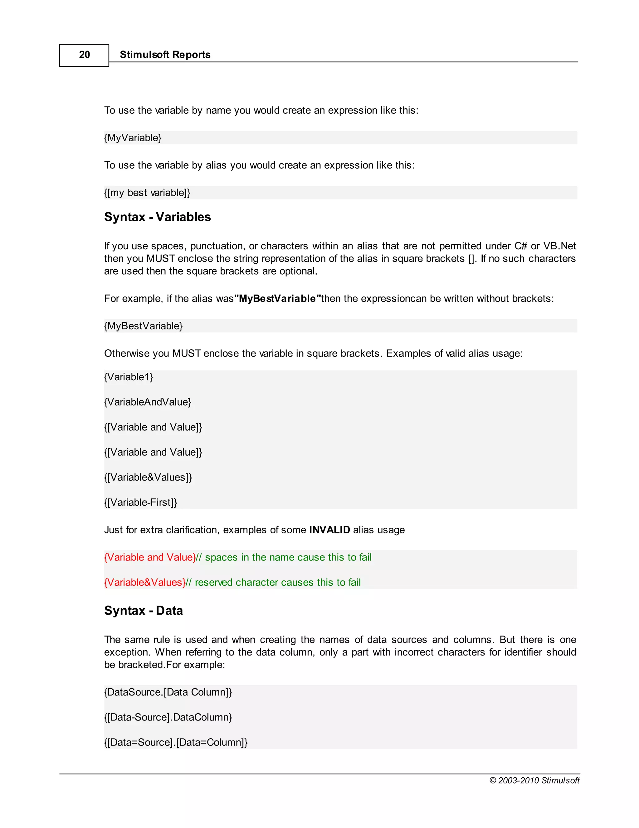 20      Stimulsoft Reports




     To use the variable by name you would create an expression like this:

     {MyVariable}

     To use the variable by alias you would create an expression like this:

     {[my best variable]}

     Syntax - Variables

     If you use spaces, punctuation, or characters within an alias that are not permitted under C# or VB.Net
     then you MUST enclose the string representation of the alias in square brackets []. If no such characters
     are used then the square brackets are optional.

     For example, if the alias was"MyBestVariable"then the expressioncan be written without brackets:

     {MyBestVariable}

     Otherwise you MUST enclose the variable in square brackets. Examples of valid alias usage:

     {Variable1}

     {VariableAndValue}

     {[Variable and Value]}

     {[Variable and Value]}

     {[Variable&Values]}

     {[Variable-First]}

     Just for extra clarification, examples of some INVALID alias usage

     {Variable and Value}// spaces in the name cause this to fail

     {Variable&Values}// reserved character causes this to fail

     Syntax - Data

     The same rule is used and when creating the names of data sources and columns. But there is one
     exception. When referring to the data column, only a part with incorrect characters for identifier should
     be bracketed.For example:

     {DataSource.[Data Column]}

     {[Data-Source].DataColumn}

     {[Data=Source].[Data=Column]}


                                                                                          © 2003-2010 Stimulsoft
 