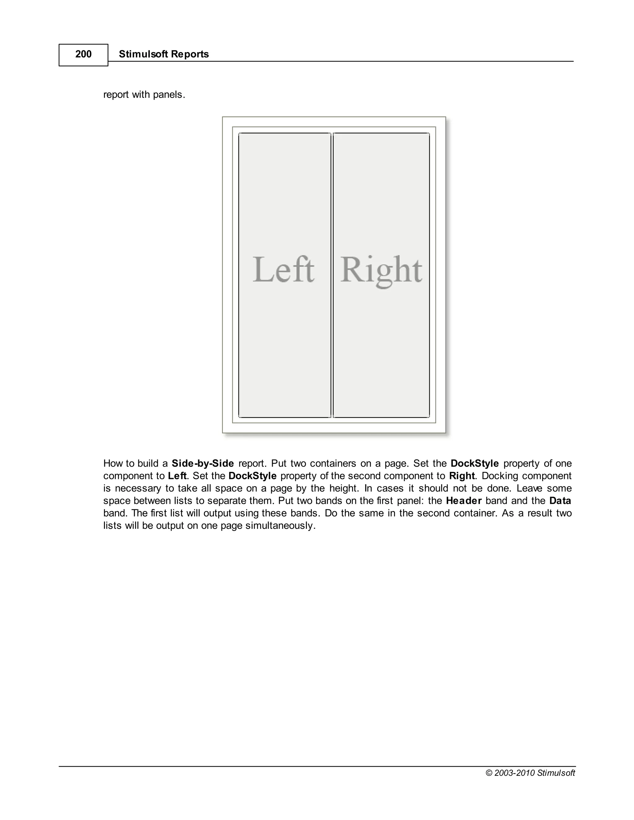 200      Stimulsoft Reports



      report with panels.




      How to build a Side-by-Side report. Put two containers on a page. Set the DockStyle property of one
      component to Left. Set the DockStyle property of the second component to Right. Docking component
      is necessary to take all space on a page by the height. In cases it should not be done. Leave some
      space between lists to separate them. Put two bands on the first panel: the Header band and the Data
      band. The first list will output using these bands. Do the same in the second container. As a result two
      lists will be output on one page simultaneously.




                                                                                          © 2003-2010 Stimulsoft
 